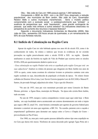 142
Obs.: São João do Caru em 1980 possuía apenas 1.346 habitantes.
Comparando o IBGE de 2003 com o de 2007 ficou observado a redução
populacional dos municípios de Bom Jardim, São João do Carú, Governador
Newton Bello e outros municípios maranhenses. Seria o modelo político
comprometido com a exclusão social e subdesenvolvimento que “embala” a
ausência de perspectivas que está “expulsando” esse grande contingente de
pessoas que estão indo embora a outros estados? Ou indicadores distorcidos na
perspectiva do aumento dos recursos e repasses federais?
Segundo o documento Indicadores Ambientais do Maranhão (2009), São
João do Caru apresentou 220 focos anuais de queimadas, e um remanescente de
65% de suas florestas naturais.
8.1 Indício de Colonização na Região Caru
Apesar da região Caru ter sido habitada apenas nos anos 66 do século XX, como é do
conhecimento de todos, há relatos e indícios que levam às evidências de ter existido
povoações na região possivelmente entre o século XVIII a XIX na região. Quando
analisamos os anais da história na região do Vale do Pindaré que ocorreu entre os séculos
XVIII a XIX,um questionamento dedutivo paira no ar:
- Essa colonização na região Pindaré não teria se espalhado pela região Caru,que está em
suas adjacência? Analisei os relatos de pessoas que chegaram em Bom Jardim nos anos de
1959 os quais, como numa aventura de colonizar tiveram os primeiros contatos com uma
região ocultada ou seja, desconhecida da população civilizada da época. Os relatos foram
colhidos de Dionísio Silva Lima, Luiz Xavier Ferreira (popular Luiz da SUCAM) e Manoel P.
Santos, do povoado Siringal, adjacência do relato. Veja o que diz Dionízio:
“No ano de 1953, meu pai veio morarnum povoado por nome Limoeiro do Bento
Moraes, próximo a Águas Boas, município de Monção. Na época não existia Bom Jardim,
tudo era mata.
No ano de 1959, meupai e outros companheiros vieram caçar aqui onde hoje é Bom
Jardim, em cuja localidade estava acontecendo um extenso desmatamento em todo o trajeto
que segue a BR 22, atual 316, eram homens contratados por agentes do governo federal para
desmatar e construir em anos que seguiram, a BR 316. Na ocasião, pararam com a caçada e
empreitaram3 quilômetros para desmatar um espaço entre a Curva e Chapéu de Couro –
provavelmente no Pau D´árco.
Em 1968, eu, meu pai e mais quatro pessoas dafamília saímos tipo uma expedição no
rio Caru que durou três meses. Nósfomos de canoa descendo pelo igarapé Água Preta até o
 