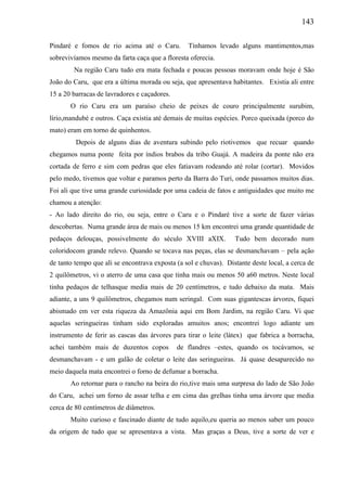 143
Pindaré e fomos de rio acima até o Caru. Tínhamos levado alguns mantimentos,mas
sobrevivíamos mesmo da farta caça que a floresta oferecia.
Na região Caru tudo era mata fechada e poucas pessoas moravam onde hoje é São
João do Caru, que era a última morada ou seja, que apresentava habitantes. Existia ali entre
15 a 20 barracas de lavradores e caçadores.
O rio Caru era um paraíso cheio de peixes de couro principalmente surubim,
lírio,mandubé e outros. Caça existia até demais de muitas espécies. Porco queixada (porco do
mato) eram em torno de quinhentos.
Depois de alguns dias de aventura subindo pelo riotivemos que recuar quando
chegamos numa ponte feita por índios brabos da tribo Guajá. A madeira da ponte não era
cortada de ferro e sim com pedras que eles fatiavam rodeando até rolar (cortar). Movidos
pelo medo, tivemos que voltar e paramos perto da Barra do Turi, onde passamos muitos dias.
Foi ali que tive uma grande curiosidade por uma cadeia de fatos e antiguidades que muito me
chamou a atenção:
- Ao lado direito do rio, ou seja, entre o Caru e o Pindaré tive a sorte de fazer várias
descobertas. Numa grande área de mais ou menos 15 km encontrei uma grande quantidade de
pedaços delouças, possivelmente do século XVIII aXIX. Tudo bem decorado num
coloridocom grande relevo. Quando se tocava nas peças, elas se desmanchavam – pela ação
de tanto tempo que ali se encontrava exposta (a sol e chuvas). Distante deste local, a cerca de
2 quilômetros, vi o aterro de uma casa que tinha mais ou menos 50 a60 metros. Neste local
tinha pedaços de telhasque media mais de 20 centímetros, e tudo debaixo da mata. Mais
adiante, a uns 9 quilômetros, chegamos num seringal. Com suas gigantescas árvores, fiquei
abismado em ver esta riqueza da Amazônia aqui em Bom Jardim, na região Caru. Vi que
aquelas seringueiras tinham sido exploradas amuitos anos; encontrei logo adiante um
instrumento de ferir as cascas das árvores para tirar o leite (látex) que fabrica a borracha,
achei também mais de duzentos copos de flandres –estes, quando os tocávamos, se
desmanchavam - e um galão de coletar o leite das seringueiras. Já quase desaparecido no
meio daquela mata encontrei o forno de defumar a borracha.
Ao retornar para o rancho na beira do rio,tive mais uma surpresa do lado de São João
do Caru, achei um forno de assar telha e em cima das grelhas tinha uma árvore que media
cerca de 80 centímetros de diâmetros.
Muito curioso e fascinado diante de tudo aquilo,eu queria ao menos saber um pouco
da origem de tudo que se apresentava a vista. Mas graças a Deus, tive a sorte de ver e
 