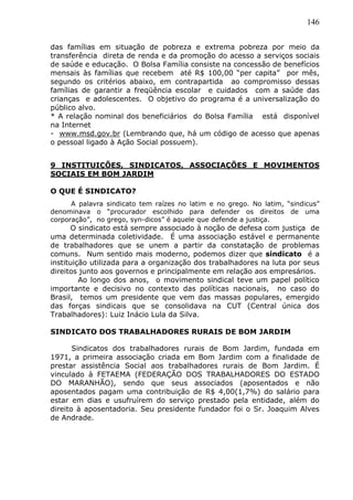 146
das famílias em situação de pobreza e extrema pobreza por meio da
transferência direta de renda e da promoção do acesso a serviços sociais
de saúde e educação. O Bolsa Família consiste na concessão de benefícios
mensais às famílias que recebem até R$ 100,00 “per capita” por mês,
segundo os critérios abaixo, em contrapartida ao compromisso dessas
famílias de garantir a freqüência escolar e cuidados com a saúde das
crianças e adolescentes. O objetivo do programa é a universalização do
público alvo.
* A relação nominal dos beneficiários do Bolsa Família está disponível
na Internet
- www.msd.gov.br (Lembrando que, há um código de acesso que apenas
o pessoal ligado à Ação Social possuem).
9 INSTITUIÇÕES, SINDICATOS, ASSOCIAÇÕES E MOVIMENTOS
SOCIAIS EM BOM JARDIM
O QUE É SINDICATO?
A palavra sindicato tem raízes no latim e no grego. No latim, “sindicus”
denominava o “procurador escolhido para defender os direitos de uma
corporação”, no grego, syn-dicos” é aquele que defende a justiça.
O sindicato está sempre associado à noção de defesa com justiça de
uma determinada coletividade. É uma associação estável e permanente
de trabalhadores que se unem a partir da constatação de problemas
comuns. Num sentido mais moderno, podemos dizer que sindicato é a
instituição utilizada para a organização dos trabalhadores na luta por seus
direitos junto aos governos e principalmente em relação aos empresários.
Ao longo dos anos, o movimento sindical teve um papel político
importante e decisivo no contexto das políticas nacionais, no caso do
Brasil, temos um presidente que vem das massas populares, emergido
das forças sindicais que se consolidava na CUT (Central única dos
Trabalhadores): Luiz Inácio Lula da Silva.
SINDICATO DOS TRABALHADORES RURAIS DE BOM JARDIM
Sindicatos dos trabalhadores rurais de Bom Jardim, fundada em
1971, a primeira associação criada em Bom Jardim com a finalidade de
prestar assistência Social aos trabalhadores rurais de Bom Jardim. É
vinculado à FETAEMA (FEDERAÇÃO DOS TRABALHADORES DO ESTADO
DO MARANHÃO), sendo que seus associados (aposentados e não
aposentados pagam uma contribuição de R$ 4,00(1,7%) do salário para
estar em dias e usufruírem do serviço prestado pela entidade, além do
direito à aposentadoria. Seu presidente fundador foi o Sr. Joaquim Alves
de Andrade.
 