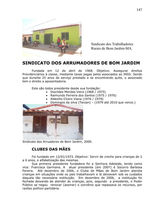 147
SINDICATO DOS ARRUMADORES DE BOM JARDIM
Fundada em 12 de abril de 1968. Objetivo: Assegurar direitos
Previdenciários à classe, mediante taxas pagas pelos associados ao INSS. Sendo
que durante 25 anos de serviço prestado e se encontrando quite, o associado
tem o direito a aposentadoria.
Este são todos presidente desde sua fundação:
 Dioclides Mendes Viera (1968 / 1975)
 Raimundo Ferreira dos Santos (1975 / 1976)
 Aldezílio Cícero Viana (1976 / 1979)
 Domingos da silva (Tarzan) – (1979 até 2010 que vence.)
Sindicato dos Arruadores de Bom Jardim, 2000.
CLUBES DAS MÃES
Foi fundado em 12/01/1973. Objetivo: Servir de creche para crianças de 2
a 6 anos, e alfabetização das mesmas.
Sua primeira presidente fundadora foi a Senhora Adelaide, tendo como
vice: Francisca Germana. A atual presidente (em 2007) é Socorro Barbosa
Pereira. Até dezembro de 2006, o Clube de Mães de Bom Jardim atendia
crianças em situações onde os pais trabalhavam e lá deixavam sob os cuidados
daquela tão necessária instituição. Em dezembro de 2006, a instituição foi
fechada deixando de atender às crianças, pois, segundo a presidente, o Poder
Público se negou renovar (assinar) o convênio que repassava os recursos, por
razões político-partidária.
Sindicato dos Trabalhadores
Rurais de Bom Jardim-MA.
 