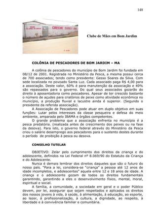148
COLÔNIA DE PESCADORES DE BOM JARDIM – MA
A colônia de pescadores do município de Bom Jardim foi fundada em
08/12 de 2001. Registrada no Ministério da Pesca, a mesma possui cerca
de 700 associados; tendo como presidente: Gesso Soares da Silva. Com
sede localizada no povoado Santa Luz. Cada associado paga R$ 4,00 para
a associação. Deste valor, 60% é para manutenção da associação e 40%
são repassados para o governo. Do qual seus associados gozarão do
direito à aposentadoria como pescadores. Apesar de ter crescido bastante
o número de açudes para criatórios de peixe como atividade econômica no
município, a produção fluvial e lacustre ainda é superior. (Segundo o
presidente da referida associação).
A Associação de Pescadores pode atuar em duplo objetivo em suas
funções: Lutar pelos interesses da classe pesqueira e defesa do meio
ambiente, amparada pelo IBAMA e órgãos competentes.
O grande problema que a associação enfrenta no município é a
pesca predatória. (realizada antes de crescimento dos peixes ou na fase
da desova). Para isto, o governo federal através do Ministério da Pesca
criou o salário desemprego aos pescadores para o sustento destes durante
o período de proibição à pesca ou desova.
CONSELHO TUTELAR
OBJETIVO: Zelar pelo cumprimento dos direitos da criança e do
adolescente, definidos na Lei Federal nº 8.069/90 do Estatuto da Criança
e do Adolescente.
Nunca é demais lembrar dos direitos daqueles que são o futuro do
nosso país. “Para a lei, considera-se “criança” a pessoa até 12 anos de
idade incompletos, e adolescentes” aquela entre 12 e 18 anos de idade. A
criança e o adolescente gozam de todos os direitos fundamentais
garantindo, garantindo a eles o desenvolvimento físico, mental, moral,
espiritual e social.
A família, a comunidade, a sociedade em geral e o poder Público
devem, por lei, assegurar que sejam respeitados e aplicados os direitos
dos nossos jovens à vida, à saúde, à alimentação, à educação, ao esporte,
ao lazer, à profissionalização, à cultura, a dignidade, ao respeito, à
liberdade e à convivência familiar e comunitária.
Clube de Mães em Bom Jardim
 