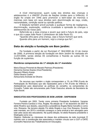 149
A nível internacional, quem cuida dos direitos das crianças e
adolescentes é o UNICEF (Fundo da Nações Unidas para a Infância). O
órgão foi criado em 1946 para promover o bem-estar de meninos e
meninas com base em seus direitos sem discriminação de raça, credo,
nacionalidade, condição social ou opinião política.
O Estatuto também prevê punição a qualquer forma de negligencia,
discriminação, exploração, violência crueldade e opressão às crianças e
adolescentes do nosso país.
Referindo-se a essa criança e jovem que será o futuro do país, veja
o que diz o papa João Paulo I (antecessor de João Paulo II).
“Quando olho para uma criança, vejo o futuro homem que será.
Quando olho para um homem, vejo a criança que foi”.
Data de eleição e fundação em Bom jardim:
Foi fundado a partir da Lei Municipal n° 364/2000 de 13 de março
de 2000. A primeira eleição de fundação em Bom Jardim foi realizada em
11/07/2000, sendo eleitas 05 conselheiras e ficando as outras 05 na
função de suplentes.
Membros componentes da 1ª eleição do 1º mandato:
Maria Elieusa Pimentel de Macedo Pedrosa (Presidente)
Osmarina Gomes Soares (Vice-Presidente)
Deuzenir Ribeiro Araújo
Odília Oliveira Coelho
Adneumária Andrade de Oliveira
Os recursos que mantém o órgão correspondem a 1% do FPM (Fundo de
Participação do Município) que são repassados para o FIA (Fundo da Infância e
Adolescência) para desenvolver as políticas do conselho, os componentes do
Conselho Tutelar são remunerados pelo Poder Executivo através da Secretaria de
Ação Social.
SINDICATOS DOS PROFESSORES DE BOM JARDIM - SINPROBEM
Fundado em 2003. Tendo como primeira Presidenta fundadora: Vaneres
Ferreira Pereira Cardoso e Vice, Ângela. Na eleição de 17 de dezembro de 2007 foi
eleito Rivelino que desistiu, assumindo a presidência Ângela Maria Carvalho e como
vice, Rossana. Na terceira eleição Foi eleita Ângela e sua Vice Rossana. Durante
este mandato, em 2010 o sindicato conseguiu a carta sindical e tem advogado para
lutar pela causa dos educadores. Na quarta eleição, foi eleita Rossana presidente e
Elisângela como vice.
Objetivo: Defender os interesses da classe dos professores da rede municipal. É
mantido com a contribuição dos associados e mantém vínculo com a CUT e CNTE
(Conselho Nacional dos Trabalhadores em Educação).
 