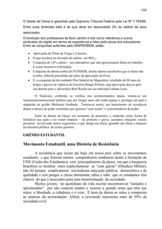 150
O direito de Greve é garantido pelo Supremo Tribunal Federal pela Lei Nº 7.783/89.
Entre suas diretrizes está a de que deve ser descontado 2% do salário de seus
associados.
O sindicato dos professores de Bom Jardim é tido como referência a outros
sindicatos da região em termo de experiência e lutas pela causa dos educadores.
Entre as conquistas auferidas pelo SINPROBEM, estão:
 Aprovação do Plano de Cargo e Carreira;
 O que resultou na elevação do salário em 40%.;
 Conquista do 14% salário – aos educadores que não apresentarem faltas no trabalho.
E como incentivo à formação.
 Conquista do abono (sobra do FUNDEB), direito dantes encobertos que a classe não
recebia. (Direito percebido até antes da aprovação do Piso).
 E, a conquista do tão sonhado Piso Salarial do Magistério, resultado de 08 anos de
brigas e greves na vigência do Governo Roque Portela, cuja aprovação deu-se após
sua derrota para o adversário Beto Rocha em sua indicada Lidiane Leite.
O Sindicato, conforme se verifica nos acontecimentos atuais, tornou-se um
instrumentoinstitucional político que por longos anos não tinha espaço e prestígio tal qual o
adquirido na gestão Malrinete Gralhada. Tornou-se assim, um instrumento de resistência
diante a abusos de poder cometidos por gestores “sem noção” e concentradores de poder.
Junto ao direito da classe, em momento de protestos, o sindicato como forma de
fortalecer sua ação e ter maior impacto – de protesto e greve, acampou situações sociais
precárias envolvendo outros segmentos, o que atinge em cheio, gerando um efeito e impacto
na estrutura política de certos gestores.
GRÊMIO ESTUDANTIL
Movimento Estudantil, uma História de Resistência
A resistência que existe até hoje em nosso país sobre os movimentos
estudantis e que fizeram muitos companheiros tombarem desde a formação da
UNE (União dos Estudantes), vem principalmente da época em que a burguesia
brasileira se instalou mais explicitamente as “suas garras” (Ditadura Militar),
não foi porque simplesmente reivindicam educação pública, democrática e de
qualidade e sim porque a classe dominante sabia e sabe que os estudantes têm
clareza do que é necessário para uma transformação da sociedade.
Muitos jovens, no quotidiano da vida escolar encontram-se “isolados e
aprisionados” por não estarem unidos e usarem a grande arma que têm nas
mãos: a liberdade, a cidadania e o voto. É hora de darem as mãos e romperem
as amarras da acomodação. Afinal, a juventude representa mais de 50% da
sociedade civil.
 