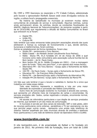 156
De 1989 a 1995 funcionou no município a TV Cidade Cultura, administrada
pelo locutor e apresentador Herbeth Jansen onde eram divulgadas notícias da
região, a cultura local e propagandas comerciais.
Na história da radiodifusão no município já existiram muitas rádios
comunitárias de prestação de serviço à comunidade. Algumas extintas, outras
ainda permanecem ativas. As extintas, devido as constantes fiscalizações da
ANATEL (Agência Nacional de Telecomunicações). As pioneiras surgidas a partir
da lei (9.612/98) que regulamenta a difusão de Rádios Comunitárias no Brasil
que entraram no ar foram:
 Digital FM;
 União FM;
 Cultura FM
Vale lembrar que estas emissoras todas possuíam associações através das quais
pleitearam a licença ou outorgas de funcionamento e que, devido demora,
burocracia e indeferimentos, foram extintas.
Outras se estabeleceram de forma clandestina. Foram elas:
 Stúdio FM – pertencente a Tony Barone;
 Rádio Cidade – de Hérbeth Jansen (atualmente Duca Pedras);
 Rádio Stylus FM, 91,5 fundada em 10 de março de 2006 a qual
funciona como rádio comunitária pela associação cultural bumba-boi de
Bom Jardim – do Sr. Paulo Costa;
 Bom Jardim FM, do Sr. Nildão (Fundada em 2001) – Com a mensagem
pano de fundo: “Esta veio para ficar”, e em apenas dois meses fechou.
 Alternativa FM – De Tony Barone – Surgiu após o fechamento da Rádio
Stúdio FM;
 104 FM – De Paulo Costa – Surgiu após o fechamento da Stylus FM;
 Educativa FM – De Francisco Mota (Fechada).
 Mania FM – (de Barone(Surgiu após o fechamento da Alternativa FM;
 Estação FM (De Barone) -surgiu após o fechamento da Mania FM.
Um fato que vale lembrar é que o locutor e radialista A. Santos foi o único que
trabalhou em todas essas rádios.
Todo esse histórico representa a resistência e luta por uma maior
liberdade de expressão e concessão das Rádios Comunitárias.
Outro meio de comunicação existente no município é através dos correios,
que apresenta um eficiente meio de transportes de cartas e encomendas. Os
serviços prestados são: Sedex, cartas registrada e simples, encomenda normal,
telegrama e FAX.
Há escolas de informática particulares e que dispõe de serviços prestados
de internet, que também é um dos meios de comunicação.
O município é servido por dois canais de televisão: SBT e rede globo, além
de recursos particulares como antenas parabólicas e TV por assinaturas via sky
que permite pegar outros canais. Apresenta uma ampla rede telefônica do
sistema Telemar espalhado por todo município através de orelhões e telefones
fixos (particulares) e uma rede de telefonia celular da Operadora VIVO e CLARO.
www.bomjardim.com.br
O site bomjardim.com, é de propriedade de Rafael e foi fundado em
janeiro de 2011. No primeiro mês de fundação, teve um total de 3.000
 
