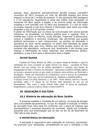 157
acessos. Hoje, apresenta estimativamente 60.000 acessos mensalEm
novembro de 2013 constava um total de 800.000 acessos (em breve
chegará a marca de 1 milhão de acessos). O site apresenta 800 postagens
e 2 mil seguidores. Atualmente é umas das mídias mais acessadas no
momento em Bom Jardim e região, e de enorme poder de informação
imediata e com precisão com os fatos que acontecem. É o site de maior
circulação regional e que leva notícias e informação para todos que estão
plugados, o que já é um grande número.
O poder de informação que os meios de comunicação tem exerce grande
influência, na atualidade, na história política local e regional. Pois, a
medida que o povo se informa, muda atitudes, “higieniza” a democracia,
renova a cidadania e promove mudanças, não permitindo que grupos
políticos perniciosos e sem compromisso, na sombra da alienação e
ignorância do povo venha perpetuar no poder pela liberdade de opção
proporcionada pelo voto livre. Mesmo que tenha surgido dentro de um
contexto não apartidário, verifica-se que, atualmente o site divulga suas
notícias e informações de modo imparcial, sem compromisso político-
partidário, o que é bom para a democracia local e região.
Jornal Gazeta
Fundado por Paulo Montel em 2006, teve pouco tempo de duração, o qual foi
substituído por outro circulante na região (Jornal Leia Hoje) – sociedade de Paulo
Montel com um colega. Era de caráter apartidário, e mantido com fundos de
propagandas de lojas e circulava no município. Apresentava também utilidade pública
no tocante a assuntos sociais no que condiz as relações sócio-políticas no Município e
divulgação. Sendo um instrumento de comunicação social a serviço da comunidade
bonjardinense. Neste caso, era um instrumento de cidadania e utilidade pública.
O projeto Jornal Leia Hoje fracassou, e, em 2007, Paulo Montel reativou o Gazeta;
decidindo editar a 2ª edição de sua Revista Alfa (protótipo do que era em
Parauapebas). Mas como o nome Gazeta tinha caído no gosto da população,
bonjardinense, o mesmo resolveu deixar o nome GAZETA.
10 EDUCAÇÃO E CULTURA
10.1 História da educação de Bom Jardim
O presente trabalho é resultado de um esforço, na busca de divulgar
para comunidade bonjardinense, no que diz respeito á evolução e história
da educação local. Para esse fim contamos com o apoio de pessoas que
acompanharam o processo educativo do município desde sua fundação,
passando pela sua emancipação que se deu no dia 30 de dezembro de
1967 até os dias atuais.
A IMPORTÂNCIA DA EDUCAÇÃO
A educação é responsável pela realização do individuo, permitindo-
lhe explicitar suas realizações, compatibilizar–se com a realidade e nela
 