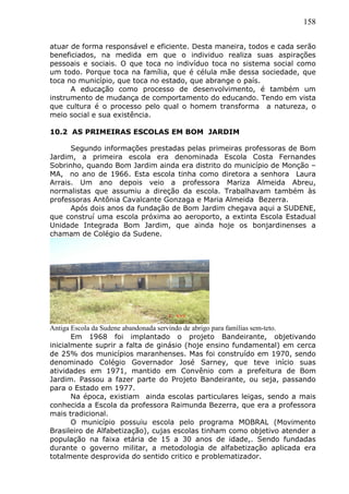 158
atuar de forma responsável e eficiente. Desta maneira, todos e cada serão
beneficiados, na medida em que o individuo realiza suas aspirações
pessoais e sociais. O que toca no indivíduo toca no sistema social como
um todo. Porque toca na família, que é célula mãe dessa sociedade, que
toca no município, que toca no estado, que abrange o país.
A educação como processo de desenvolvimento, é também um
instrumento de mudança de comportamento do educando. Tendo em vista
que cultura é o processo pelo qual o homem transforma a natureza, o
meio social e sua existência.
10.2 AS PRIMEIRAS ESCOLAS EM BOM JARDIM
Segundo informações prestadas pelas primeiras professoras de Bom
Jardim, a primeira escola era denominada Escola Costa Fernandes
Sobrinho, quando Bom Jardim ainda era distrito do município de Monção –
MA, no ano de 1966. Esta escola tinha como diretora a senhora Laura
Arrais. Um ano depois veio a professora Mariza Almeida Abreu,
normalistas que assumiu a direção da escola. Trabalhavam também às
professoras Antônia Cavalcante Gonzaga e Maria Almeida Bezerra.
Após dois anos da fundação de Bom Jardim chegava aqui a SUDENE,
que construí uma escola próxima ao aeroporto, a extinta Escola Estadual
Unidade Integrada Bom Jardim, que ainda hoje os bonjardinenses a
chamam de Colégio da Sudene.
Antiga Escola da Sudene abandonada servindo de abrigo para famílias sem-teto.
Em 1968 foi implantado o projeto Bandeirante, objetivando
inicialmente suprir a falta de ginásio (hoje ensino fundamental) em cerca
de 25% dos municípios maranhenses. Mas foi construído em 1970, sendo
denominado Colégio Governador José Sarney, que teve início suas
atividades em 1971, mantido em Convênio com a prefeitura de Bom
Jardim. Passou a fazer parte do Projeto Bandeirante, ou seja, passando
para o Estado em 1977.
Na época, existiam ainda escolas particulares leigas, sendo a mais
conhecida a Escola da professora Raimunda Bezerra, que era a professora
mais tradicional.
O município possuiu escola pelo programa MOBRAL (Movimento
Brasileiro de Alfabetização), cujas escolas tinham como objetivo atender a
população na faixa etária de 15 a 30 anos de idade,. Sendo fundadas
durante o governo militar, a metodologia de alfabetização aplicada era
totalmente desprovida do sentido critico e problematizador.
 