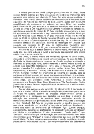 159
A cidade possuiu em 1983 colégios particulares de 2° Grau. Essas
escolas foram extintas por falta de alunos em condições financeiras para
paragem seus estudos em nível de 2º Grau. Em vista dessa realidade, o
vereador João Franco Souza, levando em consideração o reduzido poder
aquisitivo de maioria das famílias de Bom Jardim, quase sem nenhuma
possibilidade de custearem os estudos de seus filhos nas escolas
particulares de 2º grau existente na sede do município, deu entrada em
Janeiro de 1985 a um requerimento na Câmara Municipal de Vereadores,
solicitando a criação do ensino de 2º Grau mantido pela prefeitura, o qual
foi aprovado por unanimidade e logo encaminhado ao prefeito Municipal
que era Adroaldo Alves Matos. O 2º grau municipal iniciou no dia 04 de
maio de 1985 no prédio da Escola Municipal Ministro Ney Braga, mantido
com os recursos próprios da prefeitura Municipal logo foi reconhecido pelo
conselho Estadual de Educação, através da Resolução nº. 398/85 que
oferecia aos egressos do 1° grau as habilitações: Magistério com
habilitação até a 4ª série do 1º grau e o curso Técnico em Contabilidade.
No ano de 2000 o Estado assumiu o Ensino Médio. Percebe-se que a
cada ano, na zona urbana e rural a demanda populacional pelo ensino
médio cresce numa constante.
Até 2002, o ensino médio era ministrado apenas na zona urbana,
deixando o jovem interiorano (rural) sem perspectiva. No ano de 2003, a
Gerência de Desenvolvimento Humano de Estado ampliou atendendo a
demanda da população rural, sendo instalado o ensino médio através de
anexos nas seguintes localidades: Novo Caru e Rosário. Em 2004 em
outros povoados foi implantado o ensino médio: Novo Caru, Rosário,
Rapadurinha, Cassimiro, Tirirical, Vila Bandeirante e aldeia dos Índios.
Porém, havendo “cortes” no orçamento do governo do Estado, este se
obrigou a extinguir escolas em pleno funcionamento (letivo), e o restante,
baixou os salários dos professores contratados em mais de 60% do valor
antes pago. Dos povoados onde funcionava o ensino médio, só
permaneceram Rosário, Novo Caru, Cassimiro e Vila Bandeirante. Muitos
jovens desta forma ficaram impossibilitados de continuar o ensino médio
por falta de vagas.
Apesar dos avanços e do aumento do atendimento à demanda no
que toca o ensino médio, a escolha e seleção de professores para suprir
as vagas do quadro docente se processa precariamente, devido o
atrelamento e a politização das decisões no que toca o destino da
educação no Maranhão. As escolhas eram realizadas através de
transações artificiosas e políticas pelas quais eram articuladas a educação
a nível Estadual. Tal fato se processa quando o quadro docente por
contrato é escolhido por “acordos” e “negociatas” políticas. Recebendo o
nome que todos os professores já conhecem “QI”; (Quem Indique)
politicamente. Deixando os professores na perspectiva de não acreditarem
em títulos e competências. E sim procurarem “dedo político” que
“Indique”. Professores que tem formação em uma determinada área eram
determinados pelo “Indique” a lecionar disciplinas que não tem formação
ou afinidade. Tal fato vinham a comprometer o padrão qualidade, fazendo
perpetuar os “indicadores sociais”, que vergonhosamente são ostentamos
 