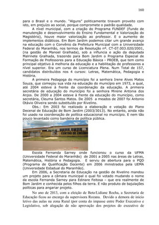 160
para o Brasil e o mundo. “Alguns” politicamente tiravam proveito com
isto, em prejuízo ao social, porque compromete o padrão qualidade.
A nível municipal, com a criação do Programa FUNDEF (Fundo de
manutenção e desenvolvimento do Ensino Fundamental e Valorização do
Magistério), houve maior valorização ao professor. E o aumento de
implementos didáticos. Em Bom Jardim podemos citar um grande avanço
na educação com o Convênio da Prefeitura Municipal com a Universidade
Federal do Maranhão, nos termos da Resolução nº. CT-07.003.020/2001,
(na gestão de Manoel Gralhada), sob a influncia e ação da deputada
Malrinete Gralhada, trazendo para Bom Jardim o Programa Especial de
Formação de Professores para a Educação Básica - PROEB, que tem como
principal objetivo à melhoria da educação e a habilitação de professores a
nível superior. Era um curso de Licenciatura Plena. Num Total de 157,
candidatos distribuídos nos 4 cursos: Letras, Matemática, Pedagogia e
História.
A primeira Pedagoga do município foi a senhora Irene Alves Matos
Souza, que começou sua vida na educação do município em 1973, a qual,
até 2004 esteve à frente da coordenação da educação. A primeira
secretária de educação do município foi a senhora Mirene Antonia dos
Anjos. De 2000 a 2004 esteve à frente da educação do município, como
secretária, Cleuma Santos Matos. De 2005 a meados de 2007 foi Antonio
Otávio Oliveira sendo substituído por Rivelino.
Obs.: Em 2003 foi realizado a elaboração e votação do Plano
Decenal de Educação de Bom Jardim (2003/3013). No entanto, ainda não
foi usado na coordenação de política educacional no município. E nem tão
pouco levantado como bandeira de política pública.
Escola Fernanda Sarney onde funcionou o curso da UFMA
(Universidade Federal do Maranhão) de 2001 a 2005 nas áreas de Letras,
Matemática, História e Pedagogia. E serviu de abertura para o PQD
(Programa de Qualificação Docente) em 2006 ministrados pela UEMA
(Universidade Estadual do Maranhão).
Em 2006, a Secretaria de Educação na gestão de Rivelino mandou
um projeto para a câmara municipal o qual foi votado mudando o nome
da escola Fernanda Sarney para Edinare Feitosa – que era realmente de
Bom Jardim e conhecida pelos filhos da terra. E não produto de bajulações
políticas para angariar projeto.
No ano de 2013, com a eleição de Beto/Lidiane Rocha, a Secretaria de
Educação ficou ao encargo da supervisora Rozana. Devido a demora de início
letivo das aulas na zona Rural (por conta do impasse entre Poder Executivo e
Legislativo, sob alegação de não aprovação dos projetos do executivo de
 