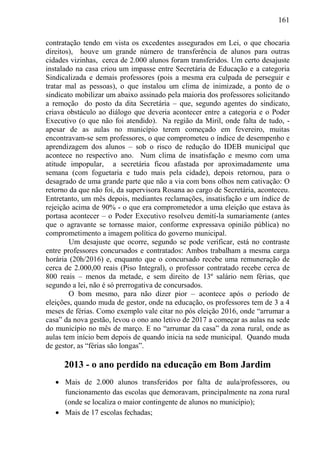 161
contratação tendo em vista os excedentes assegurados em Lei, o que chocaria
direitos), houve um grande número de transferência de alunos para outras
cidades vizinhas, cerca de 2.000 alunos foram transferidos. Um certo desajuste
instalado na casa criou um impasse entre Secretária de Educação e a categoria
Sindicalizada e demais professores (pois a mesma era culpada de perseguir e
tratar mal as pessoas), o que instalou um clima de inimizade, a ponto de o
sindicato mobilizar um abaixo assinado pela maioria dos professores solicitando
a remoção do posto da dita Secretária – que, segundo agentes do sindicato,
criava obstáculo ao diálogo que deveria acontecer entre a categoria e o Poder
Executivo (o que não foi atendido). Na região da Miril, onde falta de tudo, -
apesar de as aulas no município terem começado em fevereiro, muitas
encontravam-se sem professores, o que comprometeu o índice de desempenho e
aprendizagem dos alunos – sob o risco de redução do IDEB municipal que
acontece no respectivo ano. Num clima de insatisfação e mesmo com uma
atitude impopular, a secretária ficou afastada por aproximadamente uma
semana (com foguetaria e tudo mais pela cidade), depois retornou, para o
desagrado de uma grande parte que não a via com bons olhos nem cativação: O
retorno da que não foi, da supervisora Rosana ao cargo de Secretária, aconteceu.
Entretanto, um mês depois, mediantes reclamações, insatisfação e um índice de
rejeição acima de 90% - o que era comprometedor a uma eleição que estava às
portasa acontecer – o Poder Executivo resolveu demití-la sumariamente (antes
que o agravante se tornasse maior, conforme expressava opinião pública) no
comprometimento a imagem política do governo municipal.
Um desajuste que ocorre, segundo se pode verificar, está no contraste
entre professores concursados e contratados: Ambos trabalham a mesma carga
horária (20h/2016) e, enquanto que o concursado recebe uma remuneração de
cerca de 2.000,00 reais (Piso Integral), o professor contratado recebe cerca de
800 reais – menos da metade, e sem direito de 13º salário nem férias, que
segundo a lei, não é só prerrogativa de concursados.
O bom mesmo, para não dizer pior – acontece após o período de
eleições, quando muda de gestor, onde na educação, os professores tem de 3 a 4
meses de férias. Como exemplo vale citar no pós eleição 2016, onde “arrumar a
casa” da nova gestão, levou o ono ano letivo de 2017 a começar as aulas na sede
do município no mês de março. E no “arrumar da casa” da zona rural, onde as
aulas tem início bem depois de quando inicia na sede municipal. Quando muda
de gestor, as “férias são longas”.
2013 - o ano perdido na educação em Bom Jardim
 Mais de 2.000 alunos transferidos por falta de aula/professores, ou
funcionamento das escolas que demoravam, principalmente na zona rural
(onde se localiza o maior contingente de alunos no município);
 Mais de 17 escolas fechadas;
 