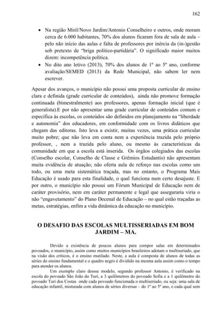162
 Na região Miril/Novo Jardim/Antonio Conselheiro e outros, onde moram
cerca de 6.000 habitantes, 70% dos alunos ficaram fora de sala de aula –
pelo não início das aulas e falta de professores por inércia da (in-)gestão
sob pretexto de “briga político-partidária”. O significado maior muitos
dizem: incompetência política.
 No dito ano letivo (2013), 70% dos alunos de 1º ao 5º ano, conforme
avaliação/SEMED (2013) da Rede Municipal, não sabem ler nem
escrever.
Apesar dos avanços, o município não possui uma proposta curricular de ensino
clara e definida (grade curricular de conteúdos), ainda não promove formação
continuada (bimestralmente) aos professores, apenas formação inicial (que é
generalista).E por não apresentar uma grade curricular de conteúdos comum e
específica às escolas, os conteúdos são definidos em planejamento na “liberdade
e autonomia” dos educadores, em conformidade com os livros didáticos que
chegam das editoras. Isto leva a existir, muitas vezes, uma prática curricular
muito pobre; que não leva em conta nem a experiência trazida pelo próprio
professor, , nem a trazida pelo aluno, ou mesmo às características da
comunidade em que a escola está inserida. Os órgãos colegiados das escolas
(Conselho escolar, Conselho de Classe e Grêmios Estudantis) não apresentam
muita evidência de atuação; não oferta aula de reforço nas escolas como um
todo, ou uma meta sistemática traçada, mas no entanto, o Programa Mais
Educação é usado para esta finalidade, o qual funciona num certo desajuste. E
por outro, o município não possui um Fórum Municipal de Educação nem de
caráter provisório, nem em caráter permanente e legal que asseguraria viria o
não “engavetamento” do Plano Decenal de Educação – no qual estão traçadas as
metas, estratégias, enfim a vida dinâmica da educação no município.
O DESAFIO DAS ESCOLAS MULTISSERIADAS EM BOM
JARDIM – MA.
Devido a existência de poucos alunos para compor salas em determinados
povoados, o município, assim como muitos municípios brasileiros adotam o multiseriado, que
na visão dos críticos, é o ensino mutilado. Neste, a aula é composta de alunos de todas as
séries do ensino fundamental e o quadro negro é dividido na mesma aula assim como o tempo
para atender os alunos.
Um exemplo claro dessse modelo, segundo professor Antonio, é verificado na
escola do povoado São João do Turi, a 3 quilômetros do povoado Sofia e a 1 quilômetro do
povoado Turi dos Costas onde cada povoado funcionada o multiseriado, ou seja: uma sala de
educação infantil, misturada com alunos de séries diversas – do 1º ao 5º ano, e cada qual sem
 