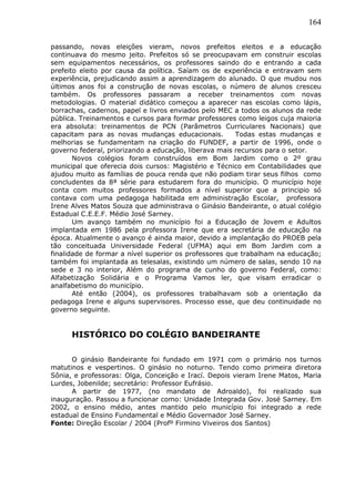164
passando, novas eleições vieram, novos prefeitos eleitos e a educação
continuava do mesmo jeito. Prefeitos só se preocupavam em construir escolas
sem equipamentos necessários, os professores saindo do e entrando a cada
prefeito eleito por causa da política. Saíam os de experiência e entravam sem
experiência, prejudicando assim a aprendizagem do alunado. O que mudou nos
últimos anos foi a construção de novas escolas, o número de alunos cresceu
também. Os professores passaram a receber treinamentos com novas
metodologias. O material didático começou a aparecer nas escolas como lápis,
borrachas, cadernos, papel e livros enviados pelo MEC a todos os alunos da rede
pública. Treinamentos e cursos para formar professores como leigos cuja maioria
era absoluta: treinamentos de PCN (Parâmetros Curriculares Nacionais) que
capacitam para as novas mudanças educacionais. Todas estas mudanças e
melhorias se fundamentam na criação do FUNDEF, a partir de 1996, onde o
governo federal, priorizando a educação, liberava mais recursos para o setor.
Novos colégios foram construídos em Bom Jardim como o 2º grau
municipal que oferecia dois cursos: Magistério e Técnico em Contabilidades que
ajudou muito as famílias de pouca renda que não podiam tirar seus filhos como
concludentes da 8ª série para estudarem fora do município. O município hoje
conta com muitos professores formados a nível superior que a principio só
contava com uma pedagoga habilitada em administração Escolar, professora
Irene Alves Matos Souza que administrava o Ginásio Bandeirante, o atual colégio
Estadual C.E.E.F. Médio José Sarney.
Um avanço também no município foi a Educação de Jovem e Adultos
implantada em 1986 pela professora Irene que era secretária de educação na
época. Atualmente o avanço é ainda maior, devido a implantação do PROEB pela
tão conceituada Universidade Federal (UFMA) aqui em Bom Jardim com a
finalidade de formar a nível superior os professores que trabalham na educação;
também foi implantada as telesalas, existindo um número de salas, sendo 10 na
sede e 3 no interior, Além do programa de cunho do governo Federal, como:
Alfabetização Solidária e o Programa Vamos ler, que visam erradicar o
analfabetismo do município.
Até então (2004), os professores trabalhavam sob a orientação da
pedagoga Irene e alguns supervisores. Processo esse, que deu continuidade no
governo seguinte.
HISTÓRICO DO COLÉGIO BANDEIRANTE
O ginásio Bandeirante foi fundado em 1971 com o primário nos turnos
matutinos e vespertinos. O ginásio no noturno. Tendo como primeira diretora
Sônia, e professoras: Olga, Conceição e Irací. Depois vieram Irene Matos, Maria
Lurdes, Jobenilde; secretário: Professor Eufrásio.
A partir de 1977, (no mandato de Adroaldo), foi realizado sua
inauguração. Passou a funcionar como: Unidade Integrada Gov. José Sarney. Em
2002, o ensino médio, antes mantido pelo município foi integrado a rede
estadual de Ensino Fundamental e Médio Governador José Sarney.
Fonte: Direção Escolar / 2004 (Profº Firmino Viveiros dos Santos)
 