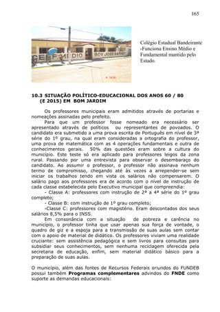 165
10.3 SITUAÇÃO POLÍTICO-EDUCACIONAL DOS ANOS 60 / 80
(E 2015) EM BOM JARDIM
Os professores municipais eram admitidos através de portarias e
nomeações assinadas pelo prefeito.
Para que um professor fosse nomeado era necessário ser
apresentado através de políticos ou representantes de povoados. O
candidato era submetido a uma prova escrita de Português em nível de 3ª
série do 1º grau, na qual eram consideradas a ortografia do professor,
uma prova de matemática com as 4 operações fundamentais e outra de
conhecimentos gerais. 50% das questões eram sobre a cultura do
município. Este teste só era aplicado para professores leigos da zona
rural. Passando por uma entrevista para observar o desembaraço do
candidato. Ao assumir o professor, o professor não assinava nenhum
termo de compromisso, chegando até às vezes a arrepender-se sem
iniciar os trabalhos tendo em vista os salários não compensarem. O
salário pago aos professores era de acordo com o nível de instrução de
cada classe estabelecida pelo Executivo municipal que compreendia:
- Classe A: professores com instrução de 2ª a 4ª série do 1º grau
completo;
- Classe B: com instrução de 1º grau completo;
-Classe C: professores com magistério. Eram descontados dos seus
salários 8,5% para o INSS.
Em consonância com a situação de pobreza e carência no
município, o professor tinha que usar apenas sua força de vontade, o
quadro de giz e a espoja para a transmissão de suas aulas sem contar
com o apoio de material de didático. Os professores viviam uma realidade
cruciante: sem assistência pedagógica e sem livros para consultas para
subsidiar seus conhecimentos, sem nenhuma reciclagem oferecida pela
secretaria de educação, enfim, sem material didático básico para a
preparação de suas aulas.
O município, além das fontes de Recursos Federais oriundos do FUNDEB
possui também Programas complementares advindos do FNDE como
suporte as demandas educacionais:
Colégio Estadual Bandeirante
-Funciona Ensino Médio e
Fundamental mantido pelo
Estado.
 
