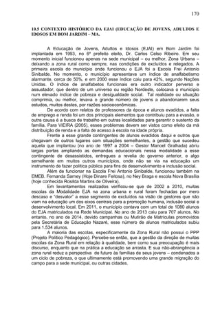 170
10.5 CONTEXTO HISTÓRICO DA EJAI (EDUCAÇÃO DE JOVENS, ADULTOS E
IDOSOS EM BOM JARDIM – MA.
A Educação de Jovens, Adultos e Idosos (EJAI) em Bom Jardim foi
implantada em 1993, no 6º prefeito eleito, Dr. Carlos Celso Ribeiro. Em seu
momento inicial funcionou apenas na sede municipal – ou melhor, Zona Urbana –
deixando a zona rural como sempre, nas condições de excluídos e relegados. A
primeira escola do município onde funcionou o EJA foi a Escola Frei Antonio
Sinibalde. No momento, o município apresentava um índice de analfabetismo
alarmante, cerca de 50%, e em 2000 esse índice caiu para 42%, segundo Nações
Unidas. O índice de analfabetos funcionais era outro indicador perverso e
assustador, que dentro de um universo ou região Nordeste, colocava o município
num elevado índice de pobreza e desigualdade social. Tal realidade ou situação
comprimia, ou melhor, levava o grande número de jovens a abandonarem seus
estudos, muitos destes, por razões socioeconômicas.
De acordo com relatos de professores da época e alunos evadidos, a falta
de emprego e renda foi um dos principais elementos que contribuiu para a evasão, e
outra causa é a busca de trabalho em outras localidades para garantir o sustento da
família. Para VIEIRA (2005), esses problemas devem ser vistos como efeito da má
distribuição de renda e a falta de acesso à escola na idade própria.
Frente a esse grande contingentes de alunos evadidos daqui e outros que
chegavam de outros lugares com situações semelhantes, a gestão que sucedeu
aquela que implantou (no ano de 1997 a 2004 – Gestor Manoel Gralhada) abriu
largas portas ampliando as demandas educacionais nessa modalidade a esse
contingente de desassistidos, entregues a revelia do governo anterior, e algo
semelhante em muitos outros municípios, onde não se via na educação um
instrumento de fazer política pública para fins de desenvolvimento e inclusão social.
Além de funcionar na Escola Frei Antonio Sinibalde, funcionou também na
EMEB. Fernanda Sarney (Hoje Dinare Feitosa), no Ney Braga e escola Nova Brasília
(hoje conhecida Rosilda Martins de Oliveira).
Em levantamentos realizados verificou-se que de 2002 a 2010, muitas
escolas da Modalidade EJA na zona urbana e rural foram fechadas por mero
descaso e “desvalor” a esse segmento de excluídos na visão de gestores que não
viam na educação um dos eixos centrais para a promoção humana, inclusão social e
desenvolvimento local. Em 2011, o município contava com um total de 1080 alunos
do EJA matriculados na Rede Municipal. No ano de 2013 caiu para 707 alunos. No
entanto, no ano de 2014, devido campanhas ou Mutirão de Matrículas promovidos
pela Secretária de Educação Nazaré, esse número de alunos matriculados subiu
para 1.534 alunos.
A maioria das escolas, especificamente da Zona Rural não possui o PPP
(Projeto Político Pedagógico). Percebe-se então, que a gestão da direção de muitas
escolas da Zona Rural em relação à qualidade, bem como sua preocupação é mais
discurso, enquanto que na prática a educação se arrasta. E sua não-abrangência a
zona rural reduz a perspectiva de futuro às famílias de seus jovens – condenados a
um ciclo de pobreza, o que ultimamente está promovendo uma grande migração do
campo para a sede municipal, ou outras cidades.
 