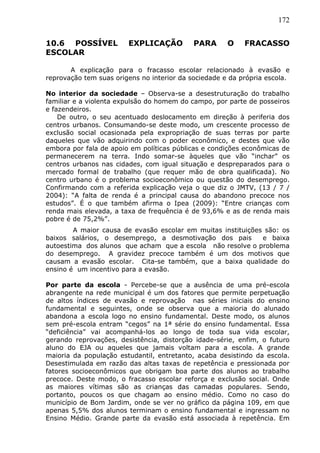 172
10.6 POSSÍVEL EXPLICAÇÃO PARA O FRACASSO
ESCOLAR
A explicação para o fracasso escolar relacionado à evasão e
reprovação tem suas origens no interior da sociedade e da própria escola.
No interior da sociedade – Observa-se a desestruturação do trabalho
familiar e a violenta expulsão do homem do campo, por parte de posseiros
e fazendeiros.
De outro, o seu acentuado deslocamento em direção à periferia dos
centros urbanos. Consumando-se deste modo, um crescente processo de
exclusão social ocasionada pela expropriação de suas terras por parte
daqueles que vão adquirindo com o poder econômico, e destes que vão
embora por fala de apoio em políticas públicas e condições econômicas de
permanecerem na terra. Indo somar-se àqueles que vão “inchar” os
centros urbanos nas cidades, com igual situação e despreparados para o
mercado formal de trabalho (que requer mão de obra qualificada). No
centro urbano é o problema socioeconômico ou questão do desemprego.
Confirmando com a referida explicação veja o que diz o JMTV, (13 / 7 /
2004): “A falta de renda é a principal causa do abandono precoce nos
estudos”. É o que também afirma o Ipea (2009): “Entre crianças com
renda mais elevada, a taxa de frequência é de 93,6% e as de renda mais
pobre é de 75,2%”.
A maior causa de evasão escolar em muitas instituições são: os
baixos salários, o desemprego, a desmotivação dos pais e baixa
autoestima dos alunos que acham que a escola não resolve o problema
do desemprego. A gravidez precoce também é um dos motivos que
causam a evasão escolar. Cita-se também, que a baixa qualidade do
ensino é um incentivo para a evasão.
Por parte da escola - Percebe-se que a ausência de uma pré-escola
abrangente na rede municipal é um dos fatores que permite perpetuação
de altos índices de evasão e reprovação nas séries iniciais do ensino
fundamental e seguintes, onde se observa que a maioria do alunado
abandona a escola logo no ensino fundamental. Deste modo, os alunos
sem pré-escola entram “cegos” na 1ª série do ensino fundamental. Essa
“deficiência” vai acompanhá-los ao longo de toda sua vida escolar,
gerando reprovações, desistência, distorção idade-série, enfim, o futuro
aluno do EJA ou aqueles que jamais voltam para a escola. A grande
maioria da população estudantil, entretanto, acaba desistindo da escola.
Desestimulada em razão das altas taxas de repetência e pressionada por
fatores socioeconômicos que obrigam boa parte dos alunos ao trabalho
precoce. Deste modo, o fracasso escolar reforça e exclusão social. Onde
as maiores vítimas são as crianças das camadas populares. Sendo,
portanto, poucos os que chagam ao ensino médio. Como no caso do
município de Bom Jardim, onde se ver no gráfico da página 109, em que
apenas 5,5% dos alunos terminam o ensino fundamental e ingressam no
Ensino Médio. Grande parte da evasão está associada à repetência. Em
 