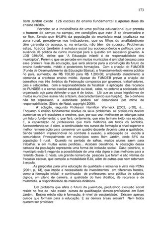 173
Bom Jardim existe 126 escolas do ensino fundamental e apenas duas do
ensino Médio.
Percebe-se a inexistência de uma política educacional que prenda
o homem do campo no campo, em condições que este lá se desenvolva e
se fixe. Sendo que 64,8% da população do município está localizada na
zona rural, percebe-se nos indicadores, que os filhos do analfabetismo
têm garantia de acesso, e, no entanto, não têm de sucesso. Problemas
estes, ligados também à estrutura social (ou socioeconômico e político), com a
ausência de política de cunho municipal para a questão em sucessivo governo. A
LDB 9394/96, define que “A Educação infantil é de responsabilidade dos
municípios”. Porém o que se percebe em muitos municípios é um total descaso para
essa primeira fase da educação, que será alicerce para a construção do futuro de
ensino fundamental, médio e posteriores formações. Com a criação do FUNDEB
(Fundo de Desenvolvimento da Educação Básica), o financiamentodo ensino público
no país, aumentou de R$ 700,00 para R$ 1.200.00; ampliando atendimento à
demanda a crechese ensino médio. Apesar do FUNDEB prever a criação de
conselhos nos três âmbitos da Federação compostos por governos, trabalhadores,
pais e estudantes, com a responsabilidade de fiscalizar a aplicação dos recursos
do FUNDEB e o censo escolar estadual ou local, cabe, no entanto a sociedade civil
organizada agir para defender o que é de todos. (Já que as casas legislativas de
muitos municípios assim não o fazem, descaracterizando sua função). Se o dinheiro
não for repassado, a autoridade poderá ser denunciada por crime de
responsabilidade. (Diário de Natal, copyright 2006).
A solução, segundo Professor Hamilton Werneck (2002, p.30), é...
Enquanto o ensino fundamental resolve os seus problemas, as prefeituras devem
aumentar os pré-escolares e creches, que, por sua vez, melhoram as crianças para
um futuro fundamental, o que fará, certamente, que elas tenham êxito nas escolas.
E, a capacitação de professores que trará melhoras em todos os sentidos.
Acrescentando-se, é claro, a continuidade nos cursos de formação a nível superior e
melhor remuneração para conservar um quadro docente decente para a qualidade.
Sendo também imprescindível no combate à evasão, a adequação da escola à
comunidade; Principalmente em municípios como Bom Jardim, onde 65% da
população é rural. Quando no período de safras, muitos alunos saem para
trabalhar, e em muitas aulas perdidas... Acabam desistindo. A educação dessa
camada da população representa uma forma de inclusão social. Caso contrário, o
município estará negando a possibilidade de uma vida digna e dias melhores para a
referida classe. E nesta, um grande número de pessoas que foram e são vítimas do
fracasso escolar, que compõe a modalidade EJA, além de outros que nem retornam
à escola.
As propostas para uma educação de qualidade e inclusiva é vista nos PCNs
(2001, p. 13), que impõe a necessidade de investimentos em diferentes frentes,
como a formação inicial e continuada de professores, uma política de salários
dignos, um plano de carreira, a qualidade do livro didático, de recursos e de
multimídia, a disponibilidade de materiais didáticos.
Um problema que afeta o futuro da juventude, produzindo exclusão social
reside no fato de não existir cursos de qualificação técnico-profissional em Bom
Jardim. Ensino médio não é formação, é nível de escolaridade. Existem apenas
cursos que formam para a educação. E as demais áreas sociais? Nem todos
querem ser professor.
 