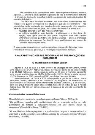 174
Um provérbio muito conhecido de todos: “Não dê peixe ao homem, ensine-o
a pescar...”. Ensinar o povo a pescar na pescaria da vida e do mercado de trabalho
– é prepará-lo, é educá-lo, e qualificá-lo para essa jornada da exigência da vida e do
mercado de trabalho.
Um fato nada louvável acontece nos municípios maranhenses em
relação seu quadro profissional na educação que vão se formando - Os
municípios estão perdendo seu quadro docente decente de nível superior
para outros Estados e Municípios. As razões são diversas e entre elas:
 Questão salarial (é um dos maiores motivos);
 A política partidária, que boicota a cidadania e a liberdade de
opção, que gera pressão por parte daqueles que não sabem
diferenciar política partidária de política pública - onde a promessa
eleitoreira de emprego faz demitir bons profissionais em nome do
“acordo” fechado pelo voto.
A saída, como já acontece em muitos municípios por pressão da justiça e não
vontade deliberada de gestores, é a realização de concursos públicos.
ANALFABETISMO VERSUS PROGRAMAS DE ERRADICAÇÃO EM
BOM JARDIM
O analfabetismo em Bom Jardim
Segundo o IBGE de 2000 e o Plano Decenal de Educação de Bom Jardim, temos
uma população de 34.474 habitantes. Nesta, a população acima de 10 anos de idade
é de 25.2226 habitantes. Nesta população acima de 10 anos o município apresenta
uma taxa de analfabetismo de 42,5%. O Maranhão: 28,3%. Sendo a média nacional
13,3%. No censo de 2010, segundo o IBGE, este índice caiu para 31,84%.
Lamentavelmente, de 2014 a 2020 (abrangendo a gestão da prefeita Lidiane
Leite/Beto Riocha, Malrinete a Dr. Francisco, os Programas de erradicação do
analfabetismos no muncípio foram literalmente extintos (fechados), e em descaso,
com este grave problema social, abandonados. Gerando um índice de que a Política
Pública local não tem um compromisso com a cidadania de um alto contingente de
excluídos.
Consequências do Analfabetismo
O analfabetismo é uma porta entreaberta para a pobreza.” (Roza, 2005, p. 8).
“Os problemas causados pelo analfabetismo são as principais razões do ciclo
permanente de pobreza e subdesenvolvimento em que muitos países se
encontram”.(Correio Brasiliense, 7/9/1989).
“O analfabetismo inibe o progresso e a produtividade, impede o avanço cultural e
espiritual, e ajuda a manter a dependência crônica de sociedades inteiras”.(Correio
Brasiliense, 7/9/1989).
 