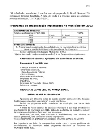 175
“O trabalhador maranhense é um dos mais despreparado do Brasil. Somente 2%
conseguem terminar faculdade. A falta de renda é a principal causa do abandono
precoce nos estudos. ”JMTV,(13/7/2004).
Programas de alfabetização implantados no município em 2003
Alfabetização solidária
Total de professores: 37 EM 2001 TOTAL
ANO Z.urb. Z. Rural
2001 174 304 478
2002 598 598
2003 470
Brasil Alfabetizado
Os Programas de erradicação do analfabetismo no município foram extintos
desde a gestão de Lidiane Leite à gestão de Dr. Francisco.
Fonte: Secretaria de Educação Municipal: 2/2003
*Dados da evasão – não fornecidos na Gerêcia de Desenvolvimento Humano.
Alfabetização Solidária: Apresenta um baixo índice de evasão.
O programa é mantido por:
- Bancos Privados e nacional
-Empresas nacionais,
- Caixa Econômica Federal,
- Universidades,
-Empresas Multinacionais,
Empresas de avião,
Indústrias,
Empresas de Televisão (Globo, SBT)
Editoras e revistas.
PROGRAMAS VAMOS LER / OU AVANÇA BRASIL
ATUAL: BRASIL ALFABETIZADO
Apresenta um altíssimo índice de evasão escolar, acima de 50%. Causas:
Problemas de vista (em sua maioria) e sócio econômico.
Ambos os programas estão vinculados ao município, que banca toda
infraestrutura.
A meta do Plano Decenal de Educação municipal é que seja erradicado o
analfabetismo do município até 2010. Cabendo, portanto, ao executivo cumprir
tal meta ou ao legislativo fazer com que se cumpra.
Analisa-se, portanto, que combater o analfabetismo, sem eliminar as
causas geradoras, fará com que o circulo se perpetue.
Vergonhosamente um professor alfabetizador em 2009 ganhava R$ 250,00.
Por ingerência ou falta de compromisso social com o grave problema de
analfabetismo do município, esses programas deixaram de funcionar no
município desde 2013.
 