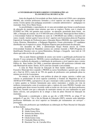 176
A UNIVERSIDADE EM BOM JARDIM E CONSIDERAÇÕES AO
PLANO DECENAL DE EDUCAÇÃO
Antes da chegada da Universidade em Bom Jardim através da UFMA com o programa
PROEB, não existiam professores formados a nível superior em toda rede municipal de
ensino. Existia apenas uma pedagoga assumindo o comando administrativo – pedagógico no
município: Irene Alves Matos Souza.
As possibilidades e especulações de vir uma universidade para formar os profissionais
da educação do município eram remotas, que nem se cogitava. Porém, com a criação do
FUNDEF em 1996, isto garantiu mais recursos na educação, permitindo desta forma, em
2001, a firmação do contrato de nº 07.003.020 entre a Prefeitura Municipal de Bom Jardim e
a Universidade Federal do Maranhão no custo de 1.300.000,00 (um milhão e trezentos mil
reais), visando instituir quatro Cursos de nível superior com licenciatura plena do Programa
Especial de Formação de Professores para a Educação Básica (PROEB), nas seguintes áreas:
Letras, Historias, Matemáticas e Pedagogia Magistério. Foram selecionados 157 candidatos
distribuídos nos 4 respectivos cursos. Programa Superior para profissionais da educação.
Em dezembro de 2005, a administração Roque Portela através da UEMA
(Universidade Estadual do Maranhão) assinou um contrato trazendo o PQD (Programa de
Qualificação Docente) com os cursos:Matemática, Biologia e Geografia num total de 128
alunos que estão em fase de qualificação.
Não se pode falarem qualidade de ensino sem incluir a qualificação profissional do
docente. É essa a proposta do PROEB e cursos semelhantes como o PQD visam, tendo como
objetivo a melhoria da educação e a habilitação de professores a nível superior para o ensino
Publico de Bom Jardim. Em 2004, o município apresentava 485 professores cobrindo toda
rede Municipal de ensino. Destes, 30,5% estavam cursando a universidade.
A meta do Plano Decenal de Educação de Bom Jardim estabelece que o Poder
Executivo Municipal deve expandir o PROEB ou cursos Semelhantes e garantir que se atinja
até o final de 2010 a meta de ter 70% do quadro de professores com graduação plena no
mínimo em nível de Licenciatura.
No entanto, se não houver uma política de plano de cargos, carreira e salário que
valorize os profissionais de nível superior (conforme o Estatuto do Magistério da lei nº
368/00 de 03/07/2000), a perspectiva é de que o município venha a perder esses profissionais
e tantos quantos se formem futuramente para outros municípios e estados em vista de
melhores remunerações como já aconteceu após a vigência do curso PROEB. Fazendo com
que grande parte desse recurso investido venha se tornar em vão (com a ida desse professores
para fora), fazendo com que a educação do município retorne aos seus rudimentos no qual
dantes estivera, sem perspectiva de se atingir a meta do plano Decenal de Educação do
município.
Merecendo a consideração e alerta ao que diz a LDB 9394/96, no artigo 87 do
parágrafo 4º que diz: “Até o fim da Década de Educação (2007), somente serão admitidos
professores habilitados em nível superior ou formados por treinamentos em serviços” -
prorrogado.
Nome dos professores que trabalharam na elaboração do Plano Decenal de Educação
de Bom Jardim:
 Adilson Pires Mota
 Alaíde Gomes Silva
 Antonia dos Santos Silva
 Antonio de Brito
 Cheila Gomes Lima
 Clodoaldo Matos da Silva
 Deuzimar Vaz de Carvalho Silva
 