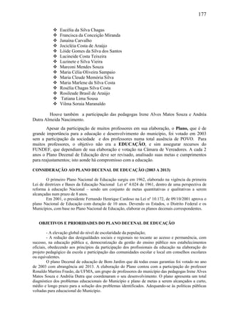177
 Eucélia da Silva Chagas
 Francisca da Conceição Miranda
 Janaína Carvalho
 Jocicléia Costa de Araújo
 Lóide Gomes da Silva dos Santos
 Lucineide Costa Teixeira
 Luzinete e Silva Vieira
 Marconi Mendes Souza
 Maria Célia Oliveira Sampaio
 Maria Cleude Memória Silva
 Maria Marlene da Silva Costa
 Rosélia Chagas Silva Costa
 Rosileude Brasil de Araújo
 Tatiana Lima Sousa
 Vilma Soraia Maranaldo
Houve também a participação das pedagogas Irene Alves Matos Souza e Andréa
Dutra Almeida Nascimento.
Apesar da participação de muitos professores em sua elaboração, o Plano, que é de
grande importância para a educação e desenvolvimento do município, foi votado em 2003
sem a participação da sociedade e dos professores numa total ausência de POVO. Para
muitos professores, o objetivo não era a EDUCAÇÃO, e sim assegurar recursos do
FUNDEF, que dependiam de sua elaboração e votação na Câmara de Vereadores. A cada 2
anos o Plano Decenal de Educação deve ser revisado, analisado suas metas e cumprimentos
para reajustamentos; isto aonde há compromisso com a educação.
CONSIDERAÇÃO AO PLANO DECENAL DE EDUCAÇÃO (2003 A 2013)
O primeiro Plano Nacional de Educação surgiu em 1962, elaborado na vigência da primeira
Lei de diretrizes e Bases da Educação Nacional Lei nº 4.024 de 1961, dentro de uma perspectiva de
reforma à educação Nacional – sendo um conjunto de metas quantitativas e qualitativas a serem
alcançadas num prazo de 8 anos.
Em 2001, o presidente Fernando Henrique Cardoso na Lei nº 10.172, de 09/10/2001 aprova o
plano Nacional de Educação com duração de 10 anos. Devendo os Estados, o Distrito Federal e os
Municípios, com base no Plano Nacional de Educação, elaborar os planos decenais correspondentes.
OBJETIVOS E PRIORIDADES DO PLANO DECENAL DE EDUCAÇÃO
- A elevação global do nível de escolaridade da população;
- A redução das desigualdades sociais e regionais no tocante ao acesso e permanência, com
sucesso, na educação pública e, democratização da gestão do ensino público nos estabelecimentos
oficiais, obedecendo aos princípios da participação dos profissionais da educação na elaboração do
projeto pedagógico da escola e participação das comunidades escolar e local em conselhos escolares
ou equivalentes.
O plano Decenal de educação de Bom Jardim que dá todas essas garantias foi votado no ano
de 2003 com abrangência até 2013. A elaboração do Plano contou com a participação do professor
Ronaldo Martins Frasão, da UFMA, um grupo de professores do município das pedagogas Irene Alves
Matos Souza e Andréia Dutra que coordenaram o seu desenvolvimento. O plano apresenta um total
diagnóstico dos problemas educacionais do Município e plano de metas a serem alcançados a curto,
médio e longo prazo para a solução dos problemas identificados. Adequando-se às políticas públicas
voltadas para educacional do Município.
 
