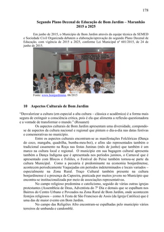 178
Segundo Plano Decenal de Educação de Bom Jardim – Maranhão
2015 a 2025
Em junho de 2015, o Município de Bom Jardim através da equipe técnica da SEMED
e Sociedade Civil Organizada debatem a elaboração/aprovação do segundo Plano Decenal de
Educação, com vigência de 2015 a 2025, conforme Lei Municipal nº 601/2015, de 24 de
junho de 2015.
Fonte: www.bomjardimma. 06/2015
10 Aspectos Culturais de Bom Jardim
“Desvalorizar a cultura (em especial a alta cultura – clássica e acadêmica) é a forma mais
segura de extinguir a consciência critica, pois é ela que alimenta a reflexão questionadora
e a vontade de transformar o mundo.” (Rouanet)
Os aspectos culturais de Bom Jardim apresentam uma diversidade, compondo-
se de aspectos da cultura nacional e regional que pintam o dia-a-dia nas datas festivas
e comemorativas no município.
Entre os aspectos culturais encontram-se as manifestações Folclóricas (Dança
do coco, mangaba, quadrilha, bumba-meu-boi), e afins são representados também o
tradicional casamento na Roça nas festas Juninas (mês de junho) que também é um
marco na cultura local e regional. O município em sua bagagem cultural apresenta
também a Dança Indígena que é apresentada nos períodos juninos, o Carnaval que é
apresentado com Blocos e Foliões, o Festival do Peixe também tornou-se parte da
cultura Municipal. Como a pecuária é predominante na economia bonjardinense,
acontecem periodicamente Vaquejadas em períodos indeterminados e locais variados –
especialmente na Zona Rural. Traço Cultural também presente na cultura
bonjardinense é a presença da Capoeira, praticada por muitos jovens no Município que
encontra-se institucionalizada por meio de associações representativas.
No campo religioso predomina o catolicismo, seguido de várias outras igrejas
protestantes (Assembleia de Deus, Adventista do 7º Dia e demais que se espalham nos
Bairros do Centro Urbano e Povoados na Zona Rural de Bom Jardim, onde acontecem
festejos religiosos – como A Festa de São Francisco de Assis (da Igreja Católica) que é
uma das de maior evento em Bom Jardim.
No campo das Religiões Afro encontram-se espalhadas pelo município vários
terreiros de umbanda e candomblé.
 