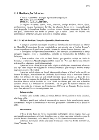 179
11.1 Manifestações Folclóricas
A palavra FOLCLORE é de origem inglesa sendo composta por
FOLK: Que quer dizer POVO e
LORE: Que significa SABEDORIA.
O conjunto de lendas, contos, mitos, crendices, cantiga, histórias, danças, festas,
conhecimentos etc, que fazem partes da vida e da sabedoria de um povo - conservados pela
tradição popular é chamado de folclore ou cultura popular. Quando estudamos o folclore de
um povo, conhecemos seu modo de pensar, agir e sentir. Dentro do folclore está
contemplando a literatura oral, mãe e origem da literatura letrada.
11.2 DANÇAS: Do Coco, Mangaba, Quadrilha, Bumba-meu-boi
A dança do coco tem sua origem no canto de trabalhadores nos babaçuais do interior
do Maranhão. É uma dança de roda constituindo-se num convite para a “quebra de coco”,
com acompanhamento de pandeiros, ganzás, cuícas e das palmas dos que formam a roda.
A coreografia não apresenta complexidade. Como adereços, os componentes da dança
carregam pequenos cofos e machadinhas, imitando os instrumentos de trabalhos nos
babaçuais.
Afirma o senhor Jaime Arão, de Bom Jardim, que aprendeu a dança na cidade de
Coroatá, e se apaixonou. Quando chegou em Bom Jardim em 1963, anos depois foi o primeiro
a desenvolver a dança no município em estudo.
Apesar de haver afirmação de que tenha origem nos babaçuais maranhenses, afirma-se
que aqui tenha chegado na bagagem dos escravos africanos e que ela seja o produto da raça
negra com o nativo (da região).
Apesar de mais freqüente no litoral, há quem defenda que o “Coco” tenha surgido no
interior de alagoas, provavelmente no Quilombo dos Palmares, onde se misturava escravos
índios com africanos no inicio da vida social brasileira (época colonial). A dança do coco
continua sendo a expressão de desabafo da alma popular, da gente mais sofrida do Nordeste
brasileiro. Muitos estilos da dança do coco caíram em desuso, por causa das influências
culturais urbanas e, a repressão das autoridades. Há um grau de erotismo embutido nas
danças, mas ainda são praticados nas festas juninas. O Coco é um folguedo do ciclo junino,
que é dançado também em outras épocas do ano.
Indumentárias
Homens: Calça listrada, xadrez, ou branca, de boca estreita, camisa de meia, sandálias,
chapéu de palha.
Mulheres: Vestidos de palhas de estampa alegre, mangas fofas, saias bastante rodada,
com babados. Nos pés usam tamancos de madeiras que ajudam a sonorizar o ato da pisada no
chão.
Instrumentos
O Coco é uma dança do povo e os principais instrumentos são as próprias mãos. As
cantigas são acompanhadas pelo bater de palmas com as mãos encovadas, imitando o ruído de
quebrar da casca de um coco, daí o nome da dança, na falta de um instrumento musical.
Celebrada por muitos artistas em letras de músicas como: Gal Costa, Gilberto Gil,
Alceu Valença e Xuxa.
 