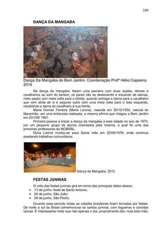 180
DANÇA DA MANGABA
Dança Da Mangaba de Bom Jardim, Coordenação Profº Hélio Capoeira,
2016
Na dança da mangaba, fazem uma parceira com duas duplas, damas e
cavalheiros ao som do tambor, os pares vão se deslocando e trocando de damas,
meio passo com meia volta para a direita, quando entrega a dama para o cavalheiro
que vem atrás de si e seguido outro com uma meia volta para o lado esquerdo,
recebendo a dama do cavalheiro à sua frente.
Maria Gomes Ferreira (Maria Lavina), nascida em 30/10/1932, natural do
Maranhão, em uma entrevista realizada, a mesma afirma que chegou a Bom Jardim
em 20/108/ 1961.
Primeira pessoa a trazer a dança da mangaba a esta cidade no ano de 1973,
por um pequeno grupo de alunos orientados pela mesma, a qual foi uma das
primeiras professoras do MOBRAL.
Dona Lavina mudou-se para Santa Inês em 23/06/1978, onde continua
prestando trabalhos comunitários.
Dança da Mangaba, 2012
FESTAS JUNINAS
O ciclo das festas juninas gira em torno das principais datas abaixo:
 13 de junho, festa de Santo Antonio;
 24 de junho, São João;
 29 de junho, São Pedro.
Durante esse período todas as cidades brasileiras ficam tomadas por festas.
De norte a sul do Brasil comemora-se os santos juninos, com fogueiras e comidas
típicas. É interessante notar que não apenas o dia, propriamente dito, mas todo mês,
 