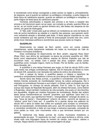 181
é considerado como tempo consagrado a estes santos na região e, principalmente,
às vésperas, que é quando se realizam os sortilégios e simpatias, a parte mágica da
festa típica do catolicismo popular, quando se realizam os sortilégios e simpatias, a
parte mágica da festa típica do catolicismo popular.
Inúmeras adivinhações a respeito dos amores e do futuro a respeito dos
amores e do futuro(com quem vai se casar, se é amado ou amada, quantos filhos se
vai ter, se vai morrer jovem ou ganhar dinheiro etc), são festas nas vésperas do dia
santos, em geral de madrugada.
O “São João” (modo pelo qual se referem os nordestinos ao ciclo de festas do
mês de junho) transforma as cidades e o espírito das pessoas, que parecem sentir
uma irresistível atração e afinidade pela festa. A festa adquire importância na vida
social nordestina que não apenas é fonte de preocupação durante todo ano, como
ainda move interesses políticos e econômicos que poucas vezes se imagina.
QUADRILHA
Desenvolvida na cidade de Bom Jardim, como em outras cidades
maranhenses, sendo tipicamente realizada em todos os municípios do Vale do
Pindaré e municípios brasileiros.
Essa contradança foi desenvolvida em Bom Jardim, segundo Rosa Dacir
(Rosa Vitor), que afirma ter participado na época da primeira quadrilha em 1962,
tendo como responsável Dona Marina, esposa do Senhor Expedito que não se
encontram mais na cidade. Com o passar dos anos, surgiram várias outras
quadrilhas como: Coração Cigano, Certo ou Errado, Flor do Sertão, Luar do Sertão,
Nova Geração, etc..
A quadrilha é uma dança francesa que surgiu no final do século XVIII e tem
suas raízes nas antigas contradanças inglesas. Ela foi traduzida ao Brasil no inicio
do século XIX, passando a ser dançada nos salões da corte e da aristocracia.
Com o passar do tempo, a quadrilha passou a integrar o repertório de
cantores e compositores brasileiros e tornou-se uma dança de caráter popular.
Sendo típica das festas juninas, a quadrilha é considerada uma herança do
folclore francês acrescido de manifestações típicas da cultura portuguesa. Ela é
inspirada na contradança francesa e sua origem, no Brasil, está na chegada da corte
real Portuguesa, no começo do século passado. Com D. João VI, que fugia do
avanço das tropas de Napoleão Bonaparte, além de artistas franceses, como Debret
e Rugendas, vieram também modismos da vida européia, dos quais um dos favoritos
era aquadrilha, dirigida por mestres franceses da contradança. Muitas das ordens
desta dança transformaram-se “anarriê” (enarriére, que significas “para trás”) ou
“anava” (em avant, que significa”em frente”), “changedidame” (changer de damé, ou
seja, “troca de dama”), “chemadidame” (chemin de dame, caminho de damas) ou
“otrefua” autre fois”),”outa vez”. A quadrilha foi a grande dança dos palácios do
século XIX e abria os bailes das cortes em qualquer país europeu ou americano,
tendo se popularizado, reinterpretada pelo povo, que lhe acrescentou novas figuras
e comandos constituindo o baile em sua longa e exclusiva execução, composta de
cinco partes ou mais, com movimentos vivos e que terminava sempre por um
galope.
É tradicional nas festas juninas de muitos municípios brasileiros a
apresentação da peça “O casamento na roça”; uma peça burlesca e cômica, onde
revela toda uma linguagem típica do homem do campo, sua cultura, valores e
crenças. Segue abaixo a composição dos personagens da peça:
 