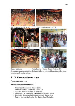 182
Boi De Orquestra de Arari Dança Indígena de Pio XII
Boi de Matraca de Monção Dança do Carimbó
Dança Indígena Festa Junina – Escola Dinare Feitosa, 2013
Grande parte dessas atrações são importadas de outras cidades da região, como
mostram as legendas acima.
11.3 Casamento na roça
Personagens da peça
Autoridades: (6 personagens)
- Prefeito: Alexandrino Xexéu de Sá
- Primeira Dama: Felomena Fifi de Sá
- Juiz: Dr. Bacuri Pitanga da Fonseca
- Delegado: Dr. Figo Fino Pixaxado de Oliveira Pinto
- Escrivão: Bergamo Quirino de Alcimar Sacre Silva
- Padre: Nicrolando Frieira das Buchechas Maciadas
 