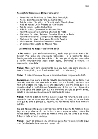 183
Pessoal do Casamento: (12 personagens)
- Noivo:Belxior Pira Lima da Imaculada Conceição
- Noiva: Esmingarda da Mata do Ramo Rôxo
- Pai da noiva: Simpiliço da Simpilicidade Símpilis Roxo
- Mãe da noiva: Cricri Prepeta do Ramo Roxo
- Pai do noivo: Martin Aboba Seca
- Mãe do noivo: Quelementina Liodora Seca
- Padrinho da noiva: Escândio Chumbo da Prata
- Madrinha da noiva: Antonia Pereréca Grande da Prata
- Padrinho do noivo: Zé Pipoca da Pitanga Verde
- Madrinha do noivo: Juca verde Pimenta Pereira
- 1ºassistente: Saturnino Tremendo Home
- 2º assistente: Lobata do Maxixe Pôde
Casamento na Roça – Início da peça
Juiz: Pessoal que estão me ouvindo, estão aqui para se casar o Sr.
Belxior Pira Lima da Imaculada Conceição e a Senhorita dona
Esmingarda da Mata do Ramo Rôxo. Se tiver por aí alguém que saiba
d´algum empedimento pode dizer agora, enquanto é tempo. Tô
esperando, pode falar!
Noiva: Mais num tem impidimento não seu juiz, nós semo mesmo é
livre e disimpidido; num é mêrmo Belxior? (x:ch =som)
Noivo: É pois é Esmingarda, oia o tamanho dessa pregunta do dotô.
Saturnino: (Fala para o pai da noiva): Seu Simpilíço, se eu fosse vós
mim cê, num deixava esse cabra casar cum sua fia não, ele num tem
nem um pedaço de roça, ele é um vagabundo, eu inté sube que´le é
casado e dexô a muié dele no Quixadá cum 10 fios pra criá. Agora sim
eu dava certo pra casar cum sua fia, eu tenho criação de porco, bode,
jabuti, e inté um parmo de roça já prantada de fumo.
Noivo: Num to dizendo mermo! Era só o que me fartava, tu diz isso é
pruquetu quer se casar cum ela, mais ela num te quer, se tu tem tudo
isso que tu dixe é pruque tu roubou, eu não tenho nada mais num sô
ladrão.
Pai da noiva: (Diz para o noivo): Oia home o que tu tá fazendo, bota
logo a carga abaixo, diz se tu tem mermo arguma coisa, minha fia
nunca passô fome, ela come de manhã, meio dia, de tarde e de noite.
O bucho dela sempre tá cheio.
Noivo: Num se procupe seu Simpiliço qui sá fia vai cumê muito piqui
com farinha todo dia e num vai passar má.
 