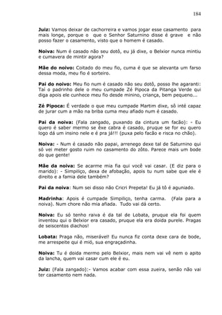 184
Juiz: Vamos deixar de cachorreira e vamos jogar esse casamento para
mais longe, porque o que o Senhor Saturnino disse é grave e não
posso fazer o casamento, visto que o homem é casado.
Noiva: Num é casado não seu dotô, eu já dixe, o Belxior nunca mintiu
e cumavera de mintir agora?
Mãe do noivo: Coitado do meu fio, cuma é que se alevanta um farso
dessa moda, meu fio é sorteiro.
Pai do noivo: Meu fio num é casado não seu dotô, posso lhe agaranti:
Taí o padrinho dele o meu cumpade Zé Pipoca da Pitanga Verde qui
diga apois ele cunhece meu fio desde minino, criança, bem pequeno...
Zé Pipoca: É verdade o que meu cumpade Martim dixe, sô inté capaz
de jurar cum a mão na briba cuma meu afiado num é casado.
Pai da noiva: (Fala zangado, puxando da cintura um facão): - Eu
quero é saber mermo se êxe cabra é casado, pruque se for eu quero
logo dá um insino nele e é pra já!!! (puxa pelo facão e risca no chão).
Noiva: - Num é casado não papai, arrenego dexe tal de Saturnino qui
só vei meter gosto ruim no casamento do zôto. Parece mais um bode
do que gente!
Mãe da noiva: Se acarme mia fia qui você vai casar. (E diz para o
marido): - Simpiliço, dexa de afobação, apois tu num sabe que ele é
direito e a famia dele também?
Pai da noiva: Num sei disso não Cricri Prepeta! Eu já tô é aguniado.
Madrinha: Apois é cumpade Simpiliço, tenha carma. (Fala para a
noiva). Num chore não mia afiada. Tudo vai dá certo.
Noiva: Eu só tenho raiva é da tal de Lobata, pruque ela foi quem
inventou qui o Belxior era casado, pruque ela era doida purele. Pragas
de seiscentos diachos!
Lobata: Praga não, miserável! Eu nunca fiz conta dexe cara de bode,
me arrespeite qui é mió, sua engraçadinha.
Noiva: Tu é doida mermo pelo Belxior, mais nem vai vê nem o apito
da lancha, quem vai casar cum ele é eu.
Juiz: (Fala zangado):- Vamos acabar com essa zueira, senão não vai
ter casamento nem nada.
 