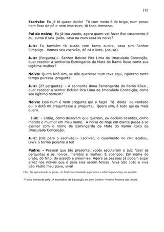 185
Escrivão: Eu já tô quase doido! Tô cum medo é de briga, num posso
nem ficar de pé e nem inscrever, tô todo tremeno.
Pai da noiva; Eu já tou zuado, agora quem vai fazer êxe casamento é
eu, cuma é seu juízo, casa ou num casa os noivo?
Juiz: Eu também tô zuado com tanta zueira, casa sim Senhor
Simpiliço. Vamos seu escrivão, dê cá o livro. (pausa).
Juiz: (Pergunta):- Senhor Belxior Pira Lima da Imaculada Conceição,
quer receber a senhorita Esmingarda da Mata do Ramo Roxo como sua
legitíma mulher?
Noivo: Quero Nhô sim, se não queresse num tava aqui, isperano tanto
tempo puressa progunta.
Juiz: (2ª pergunta): - A senhorita dona Esmengarda do Ramo Rôxo ,
quer receber o senhor Belxior Pira Lima da Imaculada Conceição, coma
seu ligítimo homem?
Noiva: Isso num é nem pregunta qui si faça! Tô doida de vontade
qui o dotô mi preguntasse a pregunta. Quero sim, é tudo qui eu mais
quero.
Juiz: - Então, como disseram que querem, eu declaro casados, como
marido e mullher em meu nome. A noiva de hoje em diante passa a se
assinar com o nome de Esmingarda da Mata do Ramo Roxo da
Imaculada Conceição.
Juiz: (Diz para o escrivão):- Escrivão, o casamento no civil acabou,
lavre o termo perante a lei!
Padre: - Pessoal que tão presente, vocês escutaram o juiz fazer as
perguntas e os noivos, maridos e mulher. E abençoo: Em nome do
prato, do frito, do assado e amem-se. Agora as pessoas já podem jogar
arroz nos noivos que é para eles serem felizes. Viva São João e viva
São Pedro meu povo, viva!
Obs.: Na apresentação de peças, no final é recomendado jogar arroz e soltar foguetes logo em seguida.
*Texto fornecido pela 1ª secretária de Educação de Bom Jardim: Mirene Antonia dos Anjos.
 