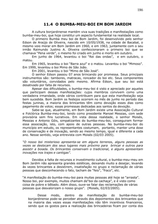 186
11.4 O BUMBA-MEU-BOI EM BOM JARDIM
A cultura bonjardinense mantém viva suas tradições e manifestações como
bumba-meu-boi, que hoje constitui um aspecto fundamental na realidade local.
O primeiro Bumba meu boi de Bom Jardim, foi desenvolvido pelo senhor
Edson de Araújo de Oliveira, nascido em 10/05/1938, na cidade de Bacabal, o
mesmo veio morar em Bom Jardim em 1960, e em 1963, juntamente com o seu
irmão Raimundo Justino A. Oliveira confeccionaram o primeiro boi que se
chamava “Pena verde”, o mesmo foi criado em junho e morto em outubro.
Em junho de 1964, levantou o boi “Rei das ondas”, e em outubro, o
matou.
Em 1965, levantou o boi “Barra azul” e o matou. Levantou o boi “Mimoso”.
Em 1999, levantou o boi Mimo de São João.
Em 2001, levantou o boi “Mimo de São José”.
O senhor Edson passou 07 anos brincando por promessa. Seus principais
instrumentos são: tambores, matracas, roncador do boi etc. Seus componentes
são voluntários, convidados pelo mesmo. Afirma Edson, que seu boi está
desativado por falta de recursos.
Apesar das dificuldades, o bumba-meu-boi é visto e apreciado por aqueles
que participam dessas manifestações: cujos membros convivem como uma
verdadeira irmandade, onde vários contribuem para que esta manifestação seja
bem sucedida. Bom Jardim os festejos ocorrem no mês de junho no período das
festas juninas, a maioria dos brincantes têm como devoção esses dias como
pagamento de votos; essas promessas dedicadas aos santos da devoção.
Sabe-se que, atualmente, em Bom Jardim existe uma Associação Cultural
e Folclórica Bumba-meu-boi, tendo como presidente Manoel Messias, com sede
provisória sem fins lucrativos. Em vista dessa realidade, o senhor Moisés,
Messias e Antonio Góis, simpatizantes do bumba-meu-boi, conseguiram formar
essa associação, isto, com apoio de outras pessoas. No bumba-meu-boi do
município em estudo, os representantes costumam, portanto, manter uma dose
de conservação e de inovação, sendo ao mesmo tempo, igual e diferente a cada
ano. Nesse sentido, veja entrevista com Moisés (02/03 2005).
“O nosso boi misterioso apresenta-se em alguns terrenos, alguns pessoas as
vezes se deslocam dos seus lugares mais próximo para brincar e outros para
assistir a boiada. Os brincantes conservam o tradicional, e alguns apresentam
inovações nos trajes e cantigas”.
Devidos a falta de recursos e investimento cultural, o bumba-meu-meu em
Bom Jardim não apresenta grandes estéticas, deixando muito a desejar, levando
às vezes brincantes a desistirem, insatisfação no grupo e reclamação de várias
pessoas que desconhecendo o fato, tacham de “feio”, “fraco”, etc.
“A manifestação do bumba-meu-boi para muitas pessoas até hoje se “arrasta”.
Nosso boi, por exemplo, muitos chamam de“boi da cachaça”, e é visto como
coisa de pobre e bêbado. Além disso, ouve-se falar das reclamações de várias
pessoas que desvalorizam o nosso grupo”. (Moisés, 02/03/2005).
Desse modo, dentro da manifestação do bumba-meu-boi
bonjardinense pode-se perceber através dos depoimentos dos brincantes que
na maioria das vezes essas manifestações não têm incentivos financeiros,
sendo que os gostos para a realização das brincadeiras ficam por conta dos
 