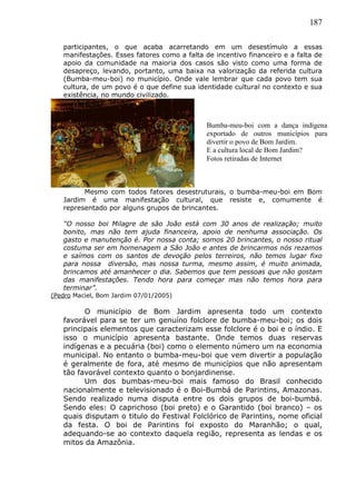 187
participantes, o que acaba acarretando em um desestímulo a essas
manifestações. Esses fatores como a falta de incentivo financeiro e a falta de
apoio da comunidade na maioria dos casos são visto como uma forma de
desapreço, levando, portanto, uma baixa na valorização da referida cultura
(Bumba-meu-boi) no município. Onde vale lembrar que cada povo tem sua
cultura, de um povo é o que define sua identidade cultural no contexto e sua
existência, no mundo civilizado.
Mesmo com todos fatores desestruturais, o bumba-meu-boi em Bom
Jardim é uma manifestação cultural, que resiste e, comumente é
representado por alguns grupos de brincantes.
“O nosso boi Milagre de são João está com 30 anos de realização; muito
bonito, mas não tem ajuda financeira, apoio de nenhuma associação. Os
gasto e manutenção é. Por nossa conta; somos 20 brincantes, o nosso ritual
costuma ser em homenagem a São João e antes de brincarmos nós rezamos
e saímos com os santos de devoção pelos terreiros, não temos lugar fixo
para nossa diversão, mas nossa turma, mesmo assim, é muito animada,
brincamos até amanhecer o dia. Sabemos que tem pessoas que não gostam
das manifestações. Tendo hora para começar mas não temos hora para
terminar”.
(Pedro Maciel, Bom Jardim 07/01/2005)
O município de Bom Jardim apresenta todo um contexto
favorável para se ter um genuíno folclore de bumba-meu-boi; os dois
principais elementos que caracterizam esse folclore é o boi e o índio. E
isso o município apresenta bastante. Onde temos duas reservas
indígenas e a pecuária (boi) como o elemento número um na economia
municipal. No entanto o bumba-meu-boi que vem divertir a população
é geralmente de fora, até mesmo de municípios que não apresentam
tão favorável contexto quanto o bonjardinense.
Um dos bumbas-meu-boi mais famoso do Brasil conhecido
nacionalmente e televisionado é o Boi-Bumbá de Parintins, Amazonas.
Sendo realizado numa disputa entre os dois grupos de boi-bumbá.
Sendo eles: O caprichoso (boi preto) e o Garantido (boi branco) – os
quais disputam o titulo do Festival Folclórico de Parintins, nome oficial
da festa. O boi de Parintins foi exposto do Maranhão; o qual,
adequando-se ao contexto daquela região, representa as lendas e os
mitos da Amazônia.
Bumba-meu-boi com a dança indígena
exportado de outros municípios para
divertir o povo de Bom Jardim.
E a cultura local de Bom Jardim?
Fotos retiradas de Internet
 