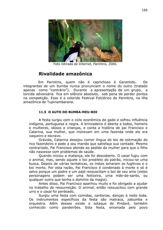 188
Foto retirada de Internet, Parintins, 2006.
Rivalidade amazônica
Em Parintins, quem não é caprichoso é Garantido. Os
integrantes de um bumba nunca pronunciam o nome do outro (tratado
apenas como “contrário”). Durante a apresentação de um grupo, a
torcida adversária fica em silêncio absoluto, sob pena de perder pontos
na competição. Esse é o colorido Festival Folclórico de Parintins, na ilha
amazônica de Tupinambarana.
11.5 O AUTO DO BUMBA-MEU-BOI
A festa surgiu com o ciclo econômico do gado e sofreu influência
indígena, portuguesa e negra. A brincadeira é aberta a todos, homens
e mulheres, idosos e crianças, e conta a história de pai Francisco e
Catarina, sua mulher, que moravam em uma fazenda onde ele era
vaqueiro e escravo.
Grávida, Catarina desejou comer língua do boi de estimação do
rico fazendeiro e pede a seu marido que satisfaça sua vontade. Mesmo
contrariado, Pai Francisco atende ao pedido da mulher para que o filho
não nascesse com problemas de saúde.
Quando iniciou a matança, ele foi descoberto. O casal fugiu com
o animal, mas, sendo aquele o boi predileto do patrão, iniciou-se uma
busca. Depois de várias tentativas, os índios acharam os fugitivos e o
boi morto. Por esta razão, Pai Francisco é condenado à morte e só é
salvo porque um padre e um pajé ressuscitam o boi de seu amo (estes
personagens podem ser uma feiticeira, uma mãe-de-santo, ou
qualquer outro que tenha o domínio da magia).
Antes disso, Pai Francisco apanhou muito e foi obrigado a ajudar
no trabalho de ressurreição. O animal, então ressuscitou com grande
urro e o casal foi perdoado.
Surgiu uma festa com comidas, cantorias, danças à noite toda.
Os instrumentos específicos da festa são matraca, zabumba e
orquestra. Além desses existe o sotaque de Pindaré, também
conhecido como pandeirões. Esta festa, encenada pelo povo
 