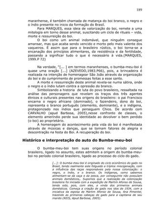 189
maranhense, é também chamada de matança do boi branco, o negro e
o índio presente no inicio da formação do Brasil.
Para MARQUES, essa ideia de valorização do boi, remete a uma
mitologia em torno desse animal, suscitando um ciclo de rituais – vida,
morte e ressurreição do boi.
O boi como um animal indomável, que ninguém consegue
amansar, mas que acaba sendo vencido e morto pelo mais valente dos
vaqueiros. É assim que para o brasileiro rústico, o boi torna-se a
encanação dos princípios alimentares, da resistência e da fertilidade,
passando a significar tudo o que é necessário à vida.(MARQUES,
1999.P 72)
Na verdade, “[... ] em termos maranhenses, o bumba-meu-boi é
quase uma oração [...] (AZEVEDO,1983.P66), pois, a brincadeira é
realizada na intenção de homenagear São João através da organização
do boi e do cumprimento de promessas feitas a esse santo.
A morte e ressurreição deste animal revela-se numa sátira, onde
o negro e o índio lutam contra a opressão do branco.
Simbolizando a historia de luta do povo brasileiro, ressaltada na
análise das personagens que revelam os traços dos três agentes
étnicos e culturais presentes nas origens do brasileiro: o pai Francisco
encarna o negro africano (dominado), o fazendeiro, dono do boi,
representa o branco português (elemento, dominante), e o indígena,
protagonizado nos índios que perseguem Chico. De acordo com
CARVALHO (apud Barbosa, 2005),nesse confronto de classes, o
elemento ameríndio perde sua identidade ao devolver o bem perdido
(o boi) ao proprietário.
A homenagem do acontecimento pela vida do boi é manifestada
através de músicas e danças, que se tornam fatores de alegria e
descontração na festa do Boi. A recuperação do boi.
Histórico e interpretação do auto do Bumba-meu-boi
O bumba-meu-boi tem suas origens no período colonial
brasileiro, ligado no assunto, estes admitem a origem do bumba-meu-
boi no período colonial brasileiro, ligado ao processo do ciclo do gado.
[...]: O bumba-meu-boi é originado do ciclo econômico do gado no
Brasil, tendo realmente este folguedo a tríplice miscigenação, com
a influência das raças responsáveis pela nossa colonização: o
negro, o índio, e o branco. Os indígenas, como sabemos
alimentam-se da caça e da pesca, por conseguinte não possuíam
animais domésticos,. Supomos que a realização da colonização
brasileira foi iniciada com a expedição de Martim Afonso de Sousa,
tendo sido, pois, com eles, a vinda dos primeiros animais
domésticos. Começa a criação de gado nos idos de 1934, com a
iniciativa da esposa de Martim Afonso de Sousa, Ana Pimentel,
trazendo as primeiras cabeças de gado para a capitania de seu
marido (REIS, Apud Barbosa, 2005).
 