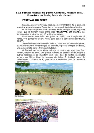191
11.6 Festas: Festival do peixe, Carnaval, Festejo de S.
Francisco de Assis, Festa do divino.
FESTIVAL DO PEIXE
Salomão da silva Pereira, nascido em 10/07/1950, foi o primeiro
a realizar esse evento em Santa Luz – no município de Bom Jardim.
O festival surgiu de uma conversa entre amigos sobre algumas
festas que já tinham visto entre eles “FESTIVAL DO PEIXE”, daí
surgiu então, a ideia de um 1º festival do peixe.
Esse evento teve início em julho de 1985, com duração de 12
horas, com patrocínio de Dr. Muniz para pagar a banda musical “MOÇO
BOSA”.
Salomão levou um saco de farinha, para ser servido com peixe,
10 mulheres para a distribuição da comida, e para a atração de todos,
um campeonato com 12 times de futebol.
O festival do peixe virou cultura, e centro de lazer em Bom
Jardim, e todos os anos, um grande número de pessoas do município e
outras localidades se divertem com três dias de festas realizadas
sempre no último final de semana de julho. O festival, além de
desenvolver o turismo local, gera renda e economia para os pequenos
comerciantes.
Santa Luz.
 