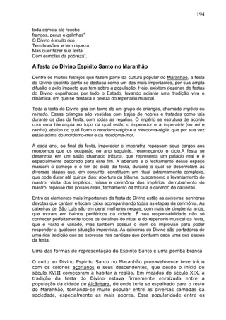 194
toda esmola ele recebe
frangos, perus e galinhas”
O Divino é muito rico
Tem brasões e tem riqueza,
Mas quer fazer sua festa
Com esmolas da pobreza”.
A festa do Divino Espírito Santo no Maranhão
Dentre os muitos festejos que fazem parte da cultura popular do Maranhão, a festa
do Divino Espírito Santo se destaca como um dos mais importantes, por sua ampla
difusão e pelo impacto que tem sobre a população. Hoje, existem dezenas de festas
do Divino espalhadas por todo o Estado, levando adiante uma tradição viva e
dinâmica, em que se destaca a beleza do repertório musical.
Toda a festa do Divino gira em torno de um grupo de crianças, chamado império ou
reinado. Essas crianças são vestidas com trajes de nobres e tratadas como tais
durante os dias da festa, com todas as regalias. O império se estrutura de acordo
com uma hierarquia no topo da qual estão o imperador e a imperatriz (ou rei e
rainha), abaixo do qual ficam o mordomo-régio e a mordoma-régia, que por sua vez
estão acima do mordomo-mor e da mordoma-mor.
A cada ano, ao final da festa, imperador e imperatriz repassam seus cargos aos
mordomos que os ocuparão no ano seguinte, recomeçando o ciclo.A festa se
desenrola em um salão chamado tribuna, que representa um palácio real e é
especialmente decorado para este fim. A abertura e o fechamento desse espaço
marcam o começo e o fim do ciclo da festa, durante o qual se desenrolam as
diversas etapas que, em conjunto, constituem um ritual extremamente complexo,
que pode durar até quinze dias: abertura da tribuna, buscamento e levantamento do
mastro, visita dos impérios, missa e cerimônia dos impérios, derrubamento do
mastro, repasse das posses reais, fechamento da tribuna e carimbó de caixeiras.
Entre os elementos mais importantes da festa do Divino estão as caixeiras, senhoras
devotas que cantam e tocam caixa acompanhando todas as etapas da cerimônia. As
caixeiras de São Luís são em geral mulheres negras, com mais de cinqüenta anos,
que moram em bairros periféricos da cidade. É sua responsabilidade não só
conhecer perfeitamente todos os detalhes do ritual e do repertório musical da festa,
que é vasto e variado, mas também possuir o dom do improviso para poder
responder a qualquer situação imprevista. As caixeiras do Divino são portadoras de
uma rica tradição que se expressa nas cantigas que pontuam cada uma das etapas
da festa.
Uma das formas de representação do Espírito Santo é uma pomba branca
O culto ao Divino Espírito Santo no Maranhão provavelmente teve início
com os colonos açorianos e seus descendentes, que desde o início do
século XVIII começaram a habitar a região. Em meados do século XIX, a
tradição da festa do Divino estava firmemente enraizada entre a
população da cidade de Alcântara, de onde teria se espalhado para o resto
do Maranhão, tornando-se muito popular entre as diversas camadas da
sociedade, especialmente as mais pobres. Essa popularidade entre os
 