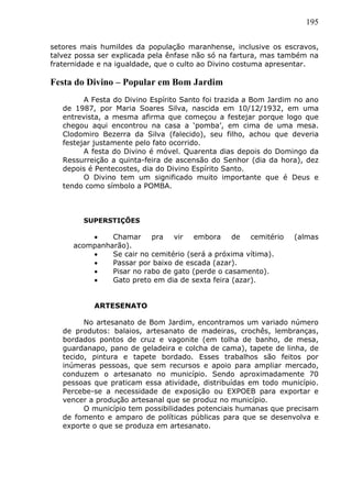 195
setores mais humildes da população maranhense, inclusive os escravos,
talvez possa ser explicada pela ênfase não só na fartura, mas também na
fraternidade e na igualdade, que o culto ao Divino costuma apresentar.
Festa do Divino – Popular em Bom Jardim
A Festa do Divino Espírito Santo foi trazida a Bom Jardim no ano
de 1987, por Maria Soares Silva, nascida em 10/12/1932, em uma
entrevista, a mesma afirma que começou a festejar porque logo que
chegou aqui encontrou na casa a ‘pomba’, em cima de uma mesa.
Clodomiro Bezerra da Silva (falecido), seu filho, achou que deveria
festejar justamente pelo fato ocorrido.
A festa do Divino é móvel. Quarenta dias depois do Domingo da
Ressurreição a quinta-feira de ascensão do Senhor (dia da hora), dez
depois é Pentecostes, dia do Divino Espírito Santo.
O Divino tem um significado muito importante que é Deus e
tendo como símbolo a POMBA.
SUPERSTIÇÕES
 Chamar pra vir embora de cemitério (almas
acompanharão).
 Se cair no cemitério (será a próxima vítima).
 Passar por baixo de escada (azar).
 Pisar no rabo de gato (perde o casamento).
 Gato preto em dia de sexta feira (azar).
ARTESENATO
No artesanato de Bom Jardim, encontramos um variado número
de produtos: balaios, artesanato de madeiras, crochês, lembranças,
bordados pontos de cruz e vagonite (em tolha de banho, de mesa,
guardanapo, pano de geladeira e colcha de cama), tapete de linha, de
tecido, pintura e tapete bordado. Esses trabalhos são feitos por
inúmeras pessoas, que sem recursos e apoio para ampliar mercado,
conduzem o artesanato no município. Sendo aproximadamente 70
pessoas que praticam essa atividade, distribuídas em todo município.
Percebe-se a necessidade de exposição ou EXPOEB para exportar e
vencer a produção artesanal que se produz no município.
O município tem possibilidades potenciais humanas que precisam
de fomento e amparo de políticas públicas para que se desenvolva e
exporte o que se produza em artesanato.
 