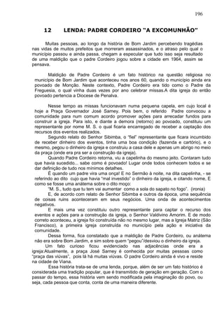 196
12 LENDA: PADRE CORDEIRO “A EXCOMUNHÃO”
Muitas pessoas, ao longo da história de Bom Jardim percebendo tragédias
nas vidas de muitos prefeitos que morreram assassinados, e o atraso pelo qual o
município passou e ainda passa, chegam a especular que tudo isso seja resultado
de uma maldição que o padre Cordeiro jogou sobre a cidade em 1964, assim se
pensava.
Maldição de Padre Cordeiro é um fato histórico na questão religiosa no
município de Bom Jardim que aconteceu nos anos 60, quando o município ainda era
povoado de Monção. Neste contexto, Padre Cordeiro era tido como o Padre da
Freguesia, o qual vinha duas vezes por ano celebrar missas.A dita igreja do então
povoado pertencia a Diocese de Penalva.
Nesse tempo as missas funcionavam numa pequena capela, em cujo local é
hoje a Praça Governador José Sarney. Pois bem, o referido Padre convocou a
comunidade para num comum acordo promover ações para arrecadar fundos para
construir a igreja. Para isto, e diante a demora (retorno) ao povoado, constituiu um
representante por nome M. S. o qual ficaria encarregado de receber a captação dos
recursos dos eventos realizados.
Segundo relato do Senhor Sibimba, o “fiel” representante que ficara incumbido
de receber dinheiro dos eventos, tinha uma boa condição (fazenda e cartório), e o
mesmo, pegou o dinheiro da igreja e construiu a casa dele e apenas um abrigo no meio
da praça (onde era pra ser a construção da igreja).
Quando Padre Cordeiro retorna, viu a capelinha do mesmo jeito. Contaram tudo
que havia sucedido... sabe como é povoado! Lugar onde todos conhecem todos e se
dar definição de tudo nos mínimos detalhes.
É quando um padre vira uma onça! E no Sermão à noite, na dita capelinha, - se
referindo ao dito cujo que havia “mal investido” o dinheiro da igreja, e citando nome, E
como se fosse uma anátema sobre o dito moço:
“M. S., tudo que tu tem vai aumentar como a sola do sapato no fogo”. (ironia)
E, de acordo com relato de Senhor Sibimba e outros da época, uma sequência
de coisas ruins aconteceram em seus negócios. Uma onda de acontecimentos
negativos.
E mais uma vez constituiu outro representante para captar o recurso dos
eventos e ações para a construção da igreja, o Senhor Valdivino Amorim. E de modo
correto aconteceu, a igreja foi construída não no mesmo lugar, mas a Igreja Matriz (São
Francisco), a primeira igreja construída no município pela ação e iniciativa da
comunidade.
Dessa forma, fica constatado que a maldição de Padre Cordeiro, ou anátema
não era sobre Bom Jardim, e sim sobre quem “pegou”/desviou o dinheiro da igreja.
Um fato curioso ficou evidenciado nas adjacências onde era a
igreja:Atualmente, a praça José Sarney é conhecida por muitas pessoas como
“praça das viúvas”, pois lá há muitas viúvas. O padre Cordeiro ainda é vivo e reside
na cidade de Viana.
Essa história trata-se de uma lenda, porque, além de ser um fato histórico é
considerada uma tradição popular, que é transmitido de geração em geração. Com o
passar do tempo, essa história vem sendo modificada pela imaginação do povo, ou
seja, cada pessoa que conta, conta de uma maneira diferente.
 