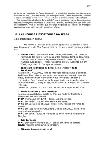 197
A lenda da “maldição de Padre Cordeiro”, no imaginário popular era tida como a
causa de muitas coisas estranhas que ali se passavam, como: assassinato, suicídio
e assim como toda forma de desordens, inclusive e principalmente o atraso local.
Era tão acreditável a lenda da “maldição”, que a igreja com o aval da comunidade
resolveu consagrar a localidade a uma santa. Porém, ao transcorrer dos anos que
se sucederam, veio a mostrar que os fatos negativos da crença da maldição
continuaram a persistir, a existir, inclusive o atraso.
12.1 CANTORES E ESCRITORES DA TERRA
12.2 CANTORES DA TERRA
No campo da música Bom Jardim apresenta 10 cantores, todos
com lançamentos de CDs. Os cantores da terra e respectivos lançamentos
são:
 Onildo Reis - Nascido em Bom Jardim, em 09/10/1967, filho de
Raimundo dos Reis e Maria de Lourdes Ferreira, também foi artista
plástico, com 17 anos. Lançou seu primeiro CD em 2000, com
músicas evangélicas. Título: “Desperta igreja”. Segundo CD em
2005, cujo título é: “Amigo verdadeiro”.
 Edilonildo Rodrigues da Silva, nome artístico “Hede
Rodrigues”
Nascido em 10/03/1982, filho de Francisco José da Silva e Zeneide
Rodrigues Silva, afirma que começou a cantar em aos oito anos de
idade, além de cantar muito bem, Hede Rodrigues também é
compositor. Seu pontapé inicial foi a partir de um show de calouros
promovido na escola Ney Braga, onde foi destaque e saiu em primeira
colocação.
Lançou seu primeiro CD em 2002. Título: Será se pensa em mim?
 Antonio Feitosa (Tony Feitosa):
Nascido em Anajatuba e criado no Vale do Pindaré. Residente e
domiciliado em Bom Jardim.
1º LP em Manaus em 1994 - Título: Amor profundo.
2º CD em Belém. Título: Moto Honda. Em 1996.
3º CD em Santa Inês em 2000. Título: Tony Feitosa em ritmo de
seresta.
4º CD em São Paulo na Gravadora Gemas/ em 2002. Título: Nos
braços de outro alguém.
5º CD em 2003. Título: As melhores de Tony Feitosa. Gravadora:
Atração.
 Érik Cardoso:
1º CD gravadono início de 2002. Estilo: em ritmo de seresta.
Título: “Vou lhe entregar meu coração”.
 Ribamar Soares: (pedreiro)
 
