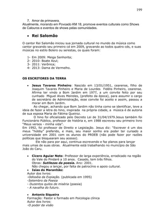 199
7. Amor de primavera.
Atualmente, morando em Povoado KM 18, promove eventos culturais como Shows
de Calouros e eventos de shows pelas comunidades.
 Rei Salomão
O cantor Rei Salomão iniciou sua jornada cultural no mundo da música como
cantor gravando seu primeiro cd em 2009, gravando ao todos quatro cds, e suas
músicas no estilo Bolero ou serestas, os quais foram:
1- Em 2009: Meiga Senhorita;
2- 2010: Boate Azul;
3- 2011: Verônica;
4- 2013: Dama de Vermelho.
OS ESCRITORES DA TERRA
 Jesus Tavares Pinheiro: Nascido em 13/01/1951, cearense, filho de
Joaquim Tavares Pinheiro e Maria de Lourdes Fidélis Pinheiro, cearense.
Afirma ter vindo a Bom Jardim em 1977, a um convite feito por seu
cunhado Miguel Alves Meireles, (prefeito da época), para assumir o cargo
de secretário de Administração, esse convite foi aceito e assim, passou a
morar em Bom Jardim.
Ao chegar, achando que Bom Jardim não tinha como se identificar, teve a
ideia de fazer a letra do hino, inspirada na própria cidade, a música é de autoria
de sua esposa Maria de Fátima Queiroz.
O hino foi oficializado pelo Decreto Lei de 31/04/1979.Jesus também foi
Funcionário Público, professor de história e, em 1988 escreveu seu primeiro livro
“Meus versos - minha vida”.
Em 1992, foi professor de Direito e Legislação. Jesus diz: “Escrever é um dos
meus “hobby” preferido, e mais, seu maior sonho era poder ter cursado a
universidade em 2001 com os alunos do PROEB (não pode fazer por razões
políticas que bloquearam seu acesso).
Ele não para por aqui, continua escrevendo e faz planos para lançar
mais umas de suas obras. Atualmente está trabalhando no município de São
João do Caru.
 Cícero Aguiar Neto: Professor de larga experiência, erradicado na região
do Vale do Pindaré a 10 anos. Casado, tem três filhos.
Obras: Sutilezas da poesia. Ano: 2001.
Não chegou a lançar, por falta de patrocínio e apoio cultural.
 Isías do Maranhão:
Autor dos livros:
-Odisséia da Expiação. (publicada em 1995)
-Setembro da Poesia
- Duzentos quilos de miséria (poesia)
- A navalha do futuro.
 Antonio Siqueira
Formação: Pastor e formado em Psicologia clínica
Autor dos livros:
-O poder da visão
 