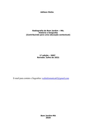 2
Adilson Motta
Radiografia de Bom Jardim – MA.
História e Geografia
(Contribuindo para uma educação contextual)
1ª edição - 2007
Revisão: Julho de 2021
E-mail para contato e Sugestões: webinformatica62@gmail.com
Bom Jardim-MA
2020
 