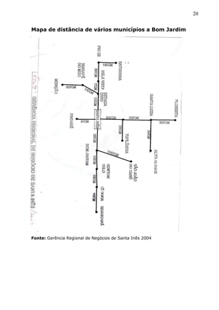 20
Mapa de distância de vários municípios a Bom Jardim
Fonte: Gerência Regional de Negócios de Santa Inês 2004
 