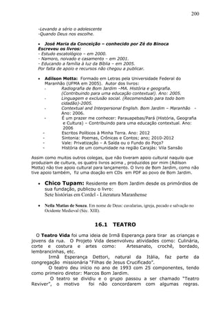 200
-Levando a sério o adolescente
-Quando Deus nos escolhe.
 José Maria da Conceição – conhecido por Zé do Binoca
Escreveu os livros:
- Estudo escatológico – em 2000.
- Namoro, noivado e casamento – em 2001.
- Educando a família à luz da Bíblia – em 2005.
Por falta de apoio e recursos não chegou a publicar.
 Adilson Motta: Formado em Letras pela Universidade Federal do
Maranhão (UFMA em 2005). Autor dos livros:
- Radiografia de Bom Jardim –MA. História e geografia.
(Contribuindo para uma educação contextual). Ano: 2005.
- Linguagem e exclusão social. (Recomendado para todo bom
cidadão)-2005.
- Contextual and Interpersonal English. Bom Jardim – Maranhão -
Ano: 2006.
- É um prazer me conhecer: Parauapebas/Pará (História, Geografia
e Cultura) – Contribuindo para uma educação contextual. Ano:
2006
- Escritos Políticos à Minha Terra. Ano: 2012
- Sintonia: Poemas, Crônicas e Contos; ano; 2010-2012
- Vale: Privatização – A Saída ou o Fundo do Poço?
- História de um comunidade na região Carajás: Vila Sansão
Assim como muitos outros colegas, que não tiveram apoio cultural naquilo que
produziam de cultura, os quatro livros acima , produzidos por mim (Adilson
Motta) não tive apoio cultural para lançamento. O livro de Bom Jardim, como não
tive apoio também, fiz uma doação em CDs em PDF ao povo de Bom Jardim.
 Chico Tupam: Residente em Bom Jardim desde os primórdios de
sua fundação, publicou o livro:
Sete histórias em Cordel - Literatura Maranhense
 Neila Matias de Souza. Em nome de Deus: cavalarias, igreja, pecado e salvação no
Ocidente Medieval (Séc. XIII).
16.1 TEATRO
O Teatro Vida foi uma ideia de Irmã Esperança para tirar as crianças e
jovens da rua. O Projeto Vida desenvolveu atividades como: Culinária,
corte e costura e artes como: Artesanato, crochê, bordado,
lembrancinhas, etc.
Irmã Esperança Dettori, natural da Itália, faz parte da
congregação missionária “Filhas de Jesus Crucificado”.
O teatro deu início no ano de 1993 com 25 componentes, tendo
como primeiro diretor: Marcos Bom Jardim.
O teatro se dividiu e o grupo passou a ser chamado “Teatro
Reviver”, o motivo foi não concordarem com algumas regras.
 