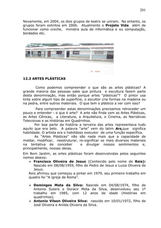 201
Novamente, em 2004, os dois grupos de teatro se uniram. No entanto, os
grupos foram extintos em 2006. Atualmente o Projeto Vida além de
funcionar como creche, ministra aula de informática e ou computação,
bordados etc.
12.3 ARTES PLÁSTICAS
Como podemos compreender o que são as artes plásticas? A
grande maioria das pessoas sabe que pintura e escultura fazem parte
desta denominação, mas então porque artes “plásticas”? O pintor usa
tinta sobre algum tipo de superfície, o escultor cria formas na madeira ou
na pedra, entre outros materiais. O que tem o plástico a ver com isso?
Para compreender estas denominações precisamos retroceder um
pouco e entender - o que é arte? A arte não finda com as Artes Plásticas,
as Artes Cênicas, a Literatura, a Arquitetura, o Cinema, as Narrativas
Televisivas e as Histórias em Quadrinhos.
Por boa parte da história a terceira das artes representava tudo
aquilo que era belo. A palavra “arte” vem do latim Ars,que significa
habilidade. O artista era o habilidoso executor de uma função específica.
As “Artes Plásticas” não são nada mais que a capacidade de
moldar, modificar, reestruturar, re-significar os mais diversos materiais
na tentativa de conceber e divulgar nossos sentimentos e,
principalmente, nossas ideias.
Em Bom Jardim, as artes plásticas foram desenvolvidas pelos seguintes
nomes abaixo:
 Francisco Oliveira de Jesus (Conhecido pelo nome de Reis):
Nascido em 08/08/1959, filho de Pedro de Jesus e Luiza Oliveira de
Jesus.
Reis afirmou que começou a pintar em 1979, seu primeiro trabalho em
quadro foi “A igreja de Roma”.
 Domingos Mota da Silva: Nascido em 04/08/1974, filho de
Antonio Sutero e Doracir Mota da Silva, desenvolveu seu 1º
trabalho em 1985, com 12 anos de idade (Histórias em
quadrinhos).
 Antonio Vilson Oliveira Silva: nascido em 10/01/1972, filho de
José Oliveira e Anilda Oliveira da Silva.
 