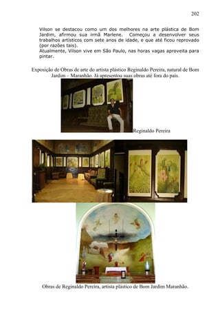 202
Vilson se destacou como um dos melhores na arte plástica de Bom
Jardim, afirmou sua irmã Marlene. Começou a desenvolver seus
trabalhos artísticos com sete anos de idade, e que até ficou reprovado
(por razões tais).
Atualmente, Vilson vive em São Paulo, nas horas vagas aproveita para
pintar.
Exposição de Obras de arte do artista plástico Reginaldo Pereira, natural de Bom
Jardim – Maranhão. Já apresentou suas obras até fora do país.
Reginaldo Pereira
Obras de Reginaldo Pereira, artista plástico de Bom Jardim Maranhão.
 