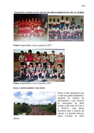 204
IMAGENS ANTIGAS DA SELEÇÃO BONJARDINENSE DE FUTEBOL
Fonte: Esquerdinha. Acervo pessoal. 2017.
Fonte: Esquerdinha. Acervo pessoal. 2017.
RALLY: BOM JARDIM / SÃO JOÃO
Outro evento desportivo que
a cada ano ganha amplitude e
aumento no número de
participantes e que envolve
os municípios de Bom
Jardim e São João do Caru é
o RALLY, cuja época
favorável para a prática do
esporte é o período chuvoso
como revelam as fotos
abaixo.
 