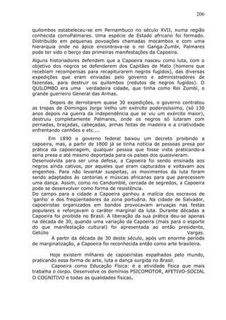 206
quilombos estabeleceu-se em Pernambuco no século XVII, numa região
conhecida comoPalmares. Uma espécie de Estado africano foi formado.
Distribuído em pequenas povoações chamadas mocambos e com uma
hierarquia onde no ápice encontrava-se o rei Ganga-Zumbi, Palmares
pode ter sido o berço das primeiras manifestações da Capoeira.
Alguns historiadores defendem que a Capoeira nasceu como luta, com o
objetivo dos negros se defenderem dos Capitães de Mato (homens que
recebiam recompensas para recapiturarem negros fugidos), das diversas
expedições que eram enviadas pelo governo e administradores de
fazendas, para destruir os quilombos (redutos de negros fugidos). O
QUILOMBO era uma verdadeira cidade, que tinha como Rei Zumbí, o
grande guerreiro General das Armas.
Depois de derrotarem quase 30 expedições, o governo contratou
as tropas de Domingos Jorge Velho um exército poderosíssimo, (só 130
anos depois na guerra da independência que se viu um exército maior),
destruiu completamente Palmares, onde os negros só lutaram com
pernadas, braçadas, cabeçadas, armas feitas de madeira e a criatividade
enfrentando canhões e etc....
Em 1890 o governo federal baixou um decreto proibindo a
capoeira, mas, a partir de 1800 já se tinha notícia de pessoas presa por
prática da capoeiragem, qualquer pessoa que fosse vista praticando-a
seria presa e até mesmo deportada para os países dos quaisvieram.
Desenvolvida para ser uma defesa, a Capoeira foi sendo ensinada aos
negros ainda cativos, por aqueles que eram capturados e voltavam aos
engenhos. Para não levantar suspeitas, os movimentos da luta foram
sendo adaptados às cantorias e músicas africanas para que parecessem
uma dança. Assim, como no Candomblé, cercada de segredos, a Capoeira
pode se desenvolver como forma de resistência.
Do campo para a cidade a Capoeira ganhou a malícia dos escravos de
'ganho' e dos freqüentadores da zona portuária. Na cidade de Salvador,
capoeiristas organizados em bandos provocavam arruaças nas festas
populares e reforçavam o caráter marginal da luta. Durante décadas a
Capoeira foi proibida no Brasil. A liberação da sua prática deu-se apenas
na década de 30, quando uma variação da Capoeira (mais para o esporte
do que manifestação cultural) foi apresentada ao então presidente,
Getúlio Vargas.
A partir da década de 30 deste século, após um enorme período
de marginalização, a Capoeira foi reconhecida então como arte brasileira.
Hoje existem milhares de capoeiristas espalhados pelo mundo,
praticando essa forma de arte, luta e dança surgida no Brasil.
Capoeira como Educação Física: é a atividade física que mais
trabalha o corpo. Desenvolve os domínios PSICOMOTOR, AFETIVO-SOCIAL
O COGNITIVO e todas as qualidades físicas.
 