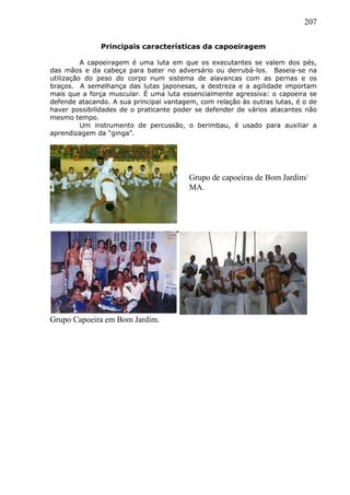 207
Principais características da capoeiragem
A capoeiragem é uma luta em que os executantes se valem dos pés,
das mãos e da cabeça para bater no adversário ou derrubá-los. Baseia-se na
utilização do peso do corpo num sistema de alavancas com as pernas e os
braços. A semelhança das lutas japonesas, a destreza e a agilidade importam
mais que a força muscular. É uma luta essencialmente agressiva: o capoeira se
defende atacando. A sua principal vantagem, com relação às outras lutas, é o de
haver possibilidades de o praticante poder se defender de vários atacantes não
mesmo tempo.
Um instrumento de percussão, o berimbau, é usado para auxiliar a
aprendizagem da “ginga”.
Grupo Capoeira em Bom Jardim.
Grupo de capoeiras de Bom Jardim/
MA.
 