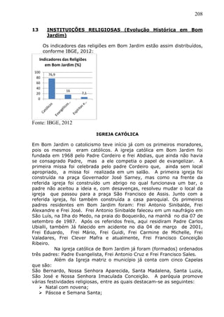 208
13 INSTITUIÇÕES RELIGIOSAS (Evolução Histórica em Bom
Jardim)
Os indicadores das religiões em Bom Jardim estão assim distribuídos,
conforme IBGE, 2012:
Fonte: IBGE, 2012
IGREJA CATÓLICA
Em Bom Jardim o catolicismo teve início já com os primeiros moradores,
pois os mesmos eram católicos. A igreja católica em Bom Jardim foi
fundada em 1968 pelo Padre Cordeiro e frei Abdias, que ainda não havia
se consagrado Padre, mas a ele competia o papel de evangelizar. A
primeira missa foi celebrada pelo padre Cordeiro que, ainda sem local
apropriado, a missa foi realizada em um salão. A primeira igreja foi
construída na praça Governador José Sarney, mas como na frente da
referida igreja foi construído um abrigo no qual funcionava um bar, o
padre não aceitou a ideia e, com desavenças, resolveu mudar o local da
igreja que passou para a praça São Francisco de Assis. Junto com a
referida igreja, foi também construída a casa paroquial. Os primeiros
padres residentes em Bom Jardim foram: Frei Antonio Sinibalde, Frei
Alexandre e Frei José. Frei Antonio Sinibalde faleceu em um naufrágio em
São Luís, na Ilha do Medo, na praia do Boqueirão, na manhã no dia 07 de
setembro de 1987. Após os referidos freis, aqui residiram Padre Carlos
Ubialli, também Já falecido em acidente no dia 04 de março de 2001,
Frei Eduardo, Frei Mário, Frei Guidi, Frei Carmine de Michelle, Frei
Valadares, Frei Clever Mafra e atualmente, Frei Francisco Conceição
Ribeiro.
Na igreja católica de Bom Jardim já foram (formados) ordenados
três padres: Padre Evangelista, Frei Antonio Cruz e Frei Francisco Sales.
Além da Igreja matriz o município já conta com cinco Capelas
que são:
São Bernardo, Nossa Senhora Aparecida, Santa Madalena, Santa Luzia,
São José e Nossa Senhora Imaculada Conceição. A paróquia promove
várias festividades religiosas, entre as quais destacam-se as seguintes:
 Natal com novena;
 Páscoa e Semana Santa;
76,9
16
7,1
0
20
40
60
80
100
Indicadores das Religiões
em Bom Jardim (%)
 